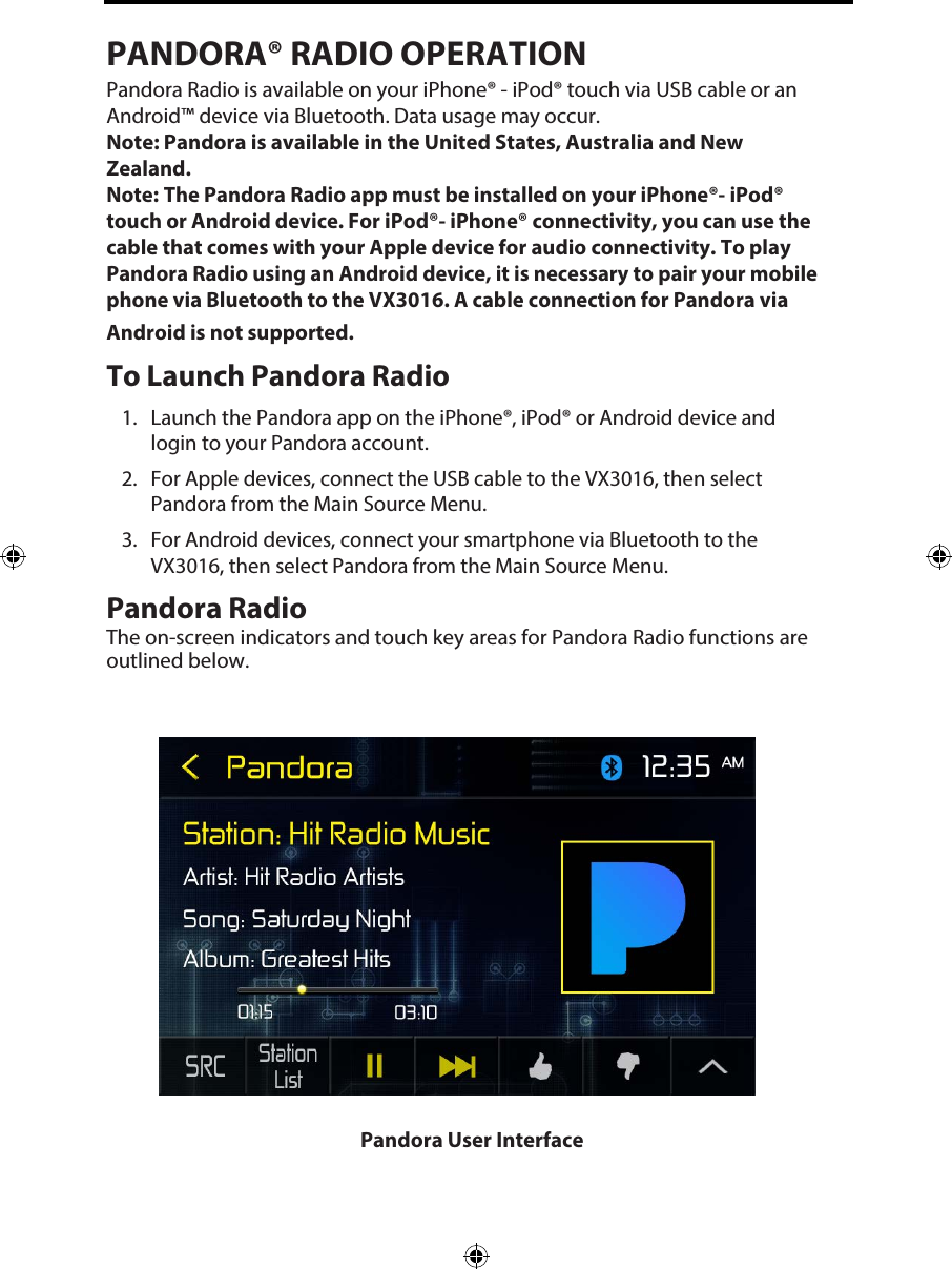PANDORA&reg; RADIO OPERATIONPandora Radio is available on your iPhone&reg; - iPod&reg; touch via USB cable or an Android&trade; device via Bluetooth. Data usage may occur. Note: Pandora is available in the United States, Australia and New Zealand. Note:  The Pandora Radio app must be installed on your iPhone&reg;- iPod&reg; touch or Android device. For iPod&reg;- iPhone&reg; connectivity, you can use the cable that comes with your Apple device for audio connectivity. To play Pandora Radio using an Android device, it is necessary to pair your mobile phone via Bluetooth to the VX3016. A cable connection for Pandora via Android is not supported. To Launch Pandora Radio1. Launch the Pandora app on the iPhone&reg;, iPod&reg; or Android device andlogin to your Pandora account.2. For Apple devices, connect the USB cable to the VX3016, then selectPandora from the Main Source Menu.3. For Android devices, connect your smartphone via Bluetooth to theVX3016, then select Pandora from the Main Source Menu.Pandora Radio The on-screen indicators and touch key areas for Pandora Radio functions are outlined below.Pandora User Interface