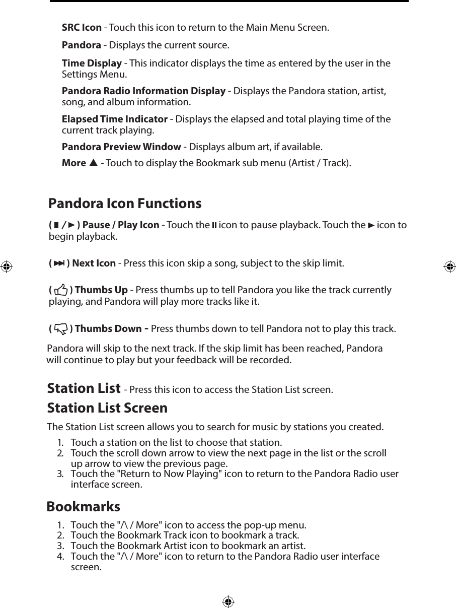 (   ) Pause / Play Icon - Touch the   icon to pause playback. Touch the   icon to begin playback.(   ) Next Icon - Press this icon skip a song, subject to the skip limit.(   ) Thumbs Up - Press thumbs up to tell Pandora you like the track currently playing, and Pandora will play more tracks like it.(   ) Thumbs Down - Press thumbs down to tell Pandora not to play this track. Pandora will skip to the next track. If the skip limit has been reached, Pandora will continue to play but your feedback will be recorded.Station List - Press this icon to access the Station List screen.Station List ScreenThe Station List screen allows you to search for music by stations you created.1. Touch a station on the list to choose that station.2. Touch the scroll down arrow to view the next page in the list or the scrollup arrow to view the previous page.3. Touch the "Return to Now Playing" icon to return to the Pandora Radio userinterface screen.Bookmarks1. Touch the "/\ / More" icon to access the pop-up menu.2. Touch the Bookmark Track icon to bookmark a track.3. Touch the Bookmark Artist icon to bookmark an artist.4. Touch the "/\ / More" icon to return to the Pandora Radio user interfacescreen.SRC Icon - Touch this icon to return to the Main Menu Screen. Pandora - Displays the current source. Time Display - This indicator displays the time as entered by the user in the Settings Menu.Pandora Radio Information Display - Displays the Pandora station, artist, song, and album information.Elapsed Time Indicator - Displays the elapsed and total playing time of the current track playing.Pandora Preview Window - Displays album art, if available.More  - Touch to display the Bookmark sub menu (Artist / Track).Pandora Icon Functions