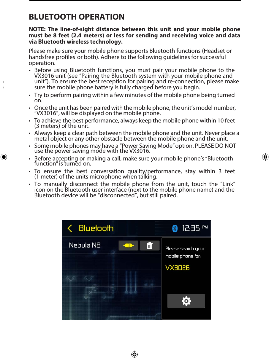 BLUETOOTH OPERATIONNOTE:  The  line-of-sight  distance  between  this  unit  and  your  mobile  phone must be 8 feet  (2.4  meters) or less for  sending  and  receiving voice and data via Bluetooth wireless technology.Please make sure your mobile phone supports Bluetooth functions (Headset or handsfree profiles  or both). Adhere to the following guidelines for successful operation.&bull; Before using Bluetooth  functions, you must pair your mobile phone to theVX3016 unit (see &ldquo;Pairing the Bluetooth system with your mobile phone andunit&rdquo;). To ensure the best reception for pairing and re-connection, please makesure the mobile phone battery is fully charged before you begin.&bull; Try to perform pairing within a few minutes of the mobile phone being turnedon.&bull; Once the unit has been paired with the mobile phone, the unit&rsquo;s model number,&ldquo;VX3016&rdquo;, will be displayed on the mobile phone.&bull;To achieve the best performance, always keep the mobile phone within 10 feet(3 meters) of the unit.&bull; Always keep a clear path between the mobile phone and the unit. Never place ametal object or any other obstacle between the mobile phone and the unit.&bull; Some mobile phones may have a  &ldquo;Power Saving Mode&rdquo; option. PLEASE DO NOTuse the power saving mode with the VX3016.&bull; Before accepting or making a call, make sure your mobile phone&rsquo;s &ldquo;Bluetoothfunction&rdquo; is turned on.&bull;To ensure the best conversation quality/performance, stay within 3 feet(1 meter) of the units microphone when talking.&bull; To manually disconnect the mobile phone from the unit, touch the &ldquo;Link&rdquo;icon on the Bluetooth user interface (next to the mobile phone name) and theBluetooth device will be &ldquo;disconnected&rdquo;, but still paired.