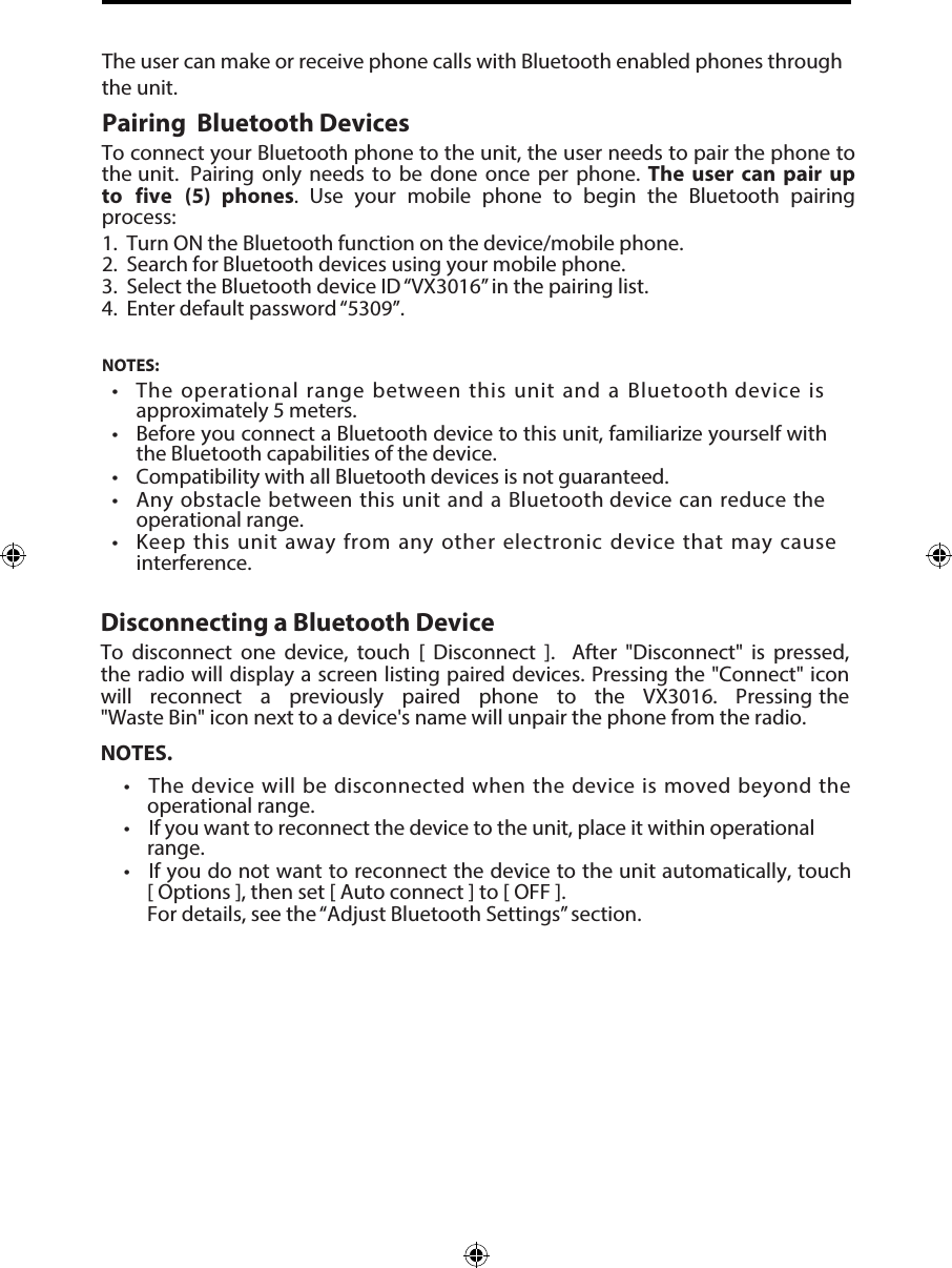 1. Turn ON the Bluetooth function on the device/mobile phone.2. Search for Bluetooth devices using your mobile phone.3. Select the Bluetooth device ID &ldquo;VX3016&rdquo; in the pairing list.4. Enter default password &ldquo;5309&rdquo;.NOTES:&bull;  The operational range between this unit and a Bluetooth device isapproximately 5 meters.&bull; Before you connect a Bluetooth device to this unit, familiarize yourself withthe Bluetooth capabilities of the device.&bull;Compatibility with all Bluetooth devices is not guaranteed.&bull; Any obstacle between this unit and a Bluetooth device can reduce theoperational range.&bull; Keep this unit away from any other electronic device that may causeinterference.The user can make or receive phone calls with Bluetooth enabled phones through the unit. Pairing  Bluetooth DevicesTo connect your Bluetooth phone to the unit, the user needs to pair the phone to the unit.  Pairing  only  needs  to  be  done  once  per  phone.  The  user  can  pair  up to five  (5)  phones.  Use  your  mobile  phone  to  begin  the  Bluetooth  pairing process:Disconnecting a Bluetooth DeviceTo  disconnect  one  device,  touch  [  Disconnect  ].   After  "Disconnect"  is  pressed, the radio will display a screen listing paired devices. Pressing the "Connect" icon will  reconnect  a  previously  paired  phone  to  the  VX3016.  Pressing the "Waste Bin" icon next to a device's name will unpair the phone from the radio.NOTES.&bull; The device will be disconnected when the device is moved beyond theoperational range.&bull; If you want to reconnect the device to the unit, place it within operationalrange.&bull;If you do not want to reconnect the device to the unit automatically, touch[ Options ], then set [ Auto connect ] to [ OFF ].For details, see the &ldquo;Adjust Bluetooth Settings&rdquo; section.