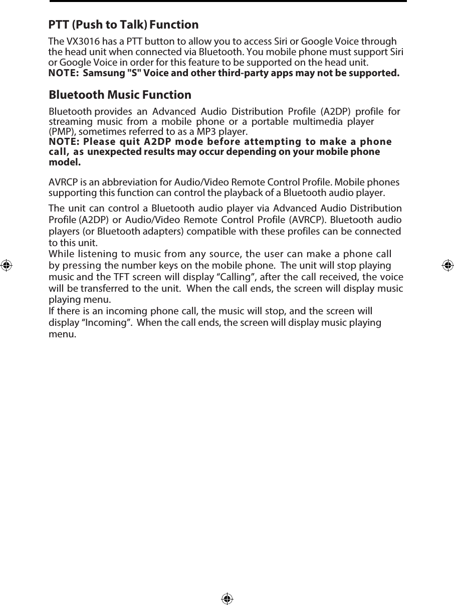 PTT (Push to Talk) FunctionThe VX3016 has a PTT button to allow you to access Siri or Google Voice through the head unit when connected via Bluetooth. You mobile phone must support Siri or Google Voice in order for this feature to be supported on the head unit. NOTE: Samsung "S" Voice and other third-party apps may not be supported. Bluetooth Music FunctionBluetooth provides  an  Advanced  Audio  Distribution  Profile (A2DP)  profile for streaming  music  from  a  mobile  phone  or  a  portable  multimedia  player  (PMP), sometimes referred to as a MP3 player. NOTE: Please quit A2DP mode before attempting to make a phone call, as unexpected results may occur depending on your mobile phone model.AVRCP is an abbreviation for Audio/Video Remote Control Profile. Mobile phones supporting this function can control the playback of a Bluetooth audio player.The unit can control a Bluetooth  audio player via Advanced Audio Distribution Profile (A2DP)  or Audio/Video Remote Control Profile (AVRCP). Bluetooth  audio players (or Bluetooth adapters) compatible with these profiles can be connected to this unit.While listening to music from any source, the user can make a phone call by pressing  the number keys on the mobile phone.  The unit will stop playing music and the TFT screen will display &ldquo;Calling&rdquo;, after the call received, the voice will be transferred to the unit.  When the call ends, the screen will display music playing menu. If there is an incoming phone call, the music will stop, and the screen will display &ldquo;Incoming&rdquo;.  When the call ends, the screen will display music playing menu. 