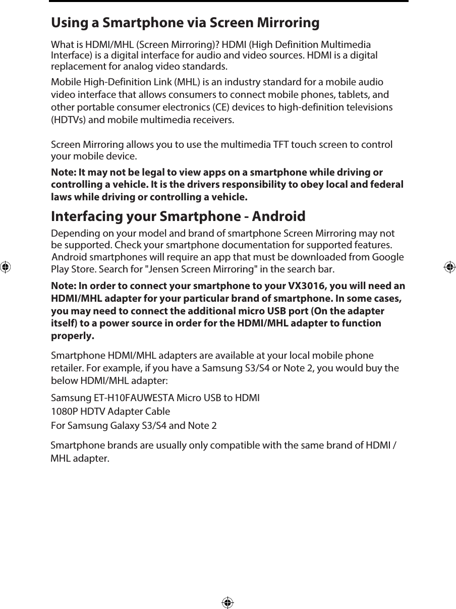 Using a Smartphone via Screen MirroringWhat is HDMI/MHL (Screen Mirroring)? HDMI (High Definition Multimedia Interface) is a digital interface for audio and video sources. HDMI is a digital replacement for analog video standards.Mobile High-Definition Link (MHL) is an industry standard for a mobile audio video interface that allows consumers to connect mobile phones, tablets, and other portable consumer electronics (CE) devices to high-definition televisions (HDTVs) and mobile multimedia receivers.Screen Mirroring allows you to use the multimedia TFT touch screen to control your mobile device. Note: It may not be legal to view apps on a smartphone while driving or controlling a vehicle. It is the drivers responsibility to obey local and federal laws while driving or controlling a vehicle. Interfacing your Smartphone - AndroidDepending on your model and brand of smartphone Screen Mirroring may not be supported. Check your smartphone documentation for supported features. Android smartphones will require an app that must be downloaded from Google Play Store. Search for "Jensen Screen Mirroring" in the search bar. Note: In order to connect your smartphone to your VX3016, you will need an HDMI/MHL adapter for your particular brand of smartphone. In some cases, you may need to connect the additional micro USB port (On the adapter itself) to a power source in order for the HDMI/MHL adapter to function properly. Smartphone HDMI/MHL adapters are available at your local mobile phone retailer. For example, if you have a Samsung S3/S4 or Note 2, you would buy the below HDMI/MHL adapter:Samsung ET-H10FAUWESTA Micro USB to HDMI 1080P HDTV Adapter CableFor Samsung Galaxy S3/S4 and Note 2Smartphone brands are usually only compatible with the same brand of HDMI / MHL adapter. 