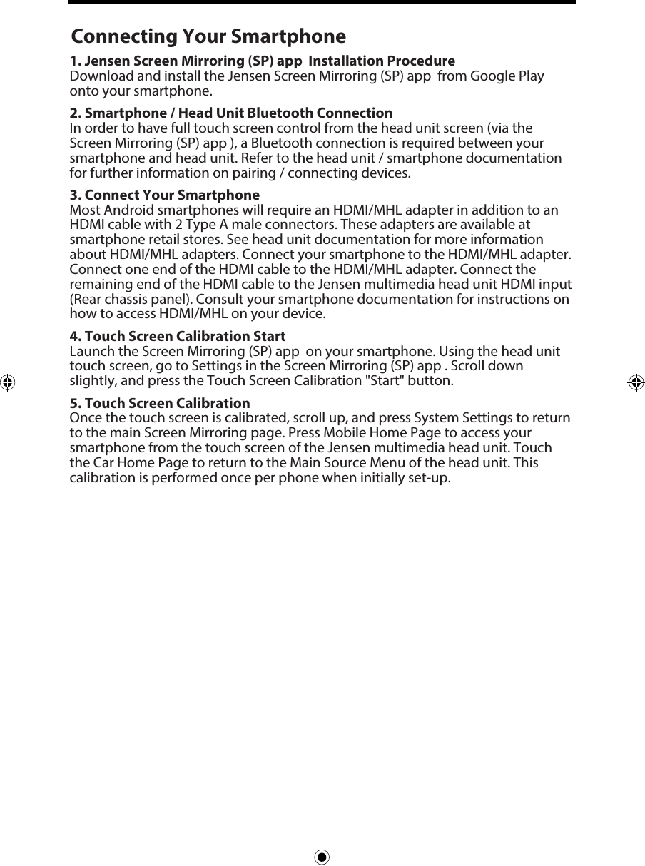 Connecting Your Smartphone1. Jensen Screen Mirroring (SP) app  Installation ProcedureDownload and install the Jensen Screen Mirroring (SP) app  from Google Play onto your smartphone.2. Smartphone / Head Unit Bluetooth ConnectionIn order to have full touch screen control from the head unit screen (via the Screen Mirroring (SP) app ), a Bluetooth connection is required between your smartphone and head unit. Refer to the head unit / smartphone documentation for further information on pairing / connecting devices.3. Connect Your SmartphoneMost Android smartphones will require an HDMI/MHL adapter in addition to an HDMI cable with 2 Type A male connectors. These adapters are available at smartphone retail stores. See head unit documentation for more information about HDMI/MHL adapters. Connect your smartphone to the HDMI/MHL adapter. Connect one end of the HDMI cable to the HDMI/MHL adapter. Connect the remaining end of the HDMI cable to the Jensen multimedia head unit HDMI input (Rear chassis panel). Consult your smartphone documentation for instructions on how to access HDMI/MHL on your device.4. Touch Screen Calibration StartLaunch the Screen Mirroring (SP) app  on your smartphone. Using the head unit touch screen, go to Settings in the Screen Mirroring (SP) app . Scroll down slightly, and press the Touch Screen Calibration "Start" button.5. Touch Screen CalibrationOnce the touch screen is calibrated, scroll up, and press System Settings to return to the main Screen Mirroring page. Press Mobile Home Page to access your smartphone from the touch screen of the Jensen multimedia head unit. Touch the Car Home Page to return to the Main Source Menu of the head unit. This calibration is performed once per phone when initially set-up. 