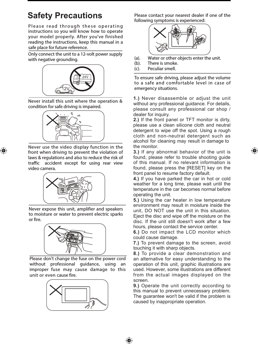 Never expose this unit, amplifier and speakers to moisture or water to prevent electric sparks or fire.Please don't change the fuse on the power cord without  professional  guidance,  using  an improper  fuse  may  cause  damage  to  this unit or even cause fire.Please contact your nearest dealer if one of the following symptoms is experienced:(a).   Water or other objects enter the unit. (b).  There is smoke.  (c).  Peculiar smell.Only connect the unit to a 12-volt power supply with negative grounding.Never install this unit where the operation &amp; condition for safe driving is impaired.Never use the video display function in the front when driving to prevent the violation of laws &amp; regulations and also to reduce the risk of traffic  accident  except  for  using  rear  view video camera.Please read through these operating instructions so you will know how to operate your model properly. After you&rsquo;ve finished reading the instructions, keep this manual in a safe place for future reference.To ensure safe driving, please adjust the volume to a safe and comfortable level in case of emergency situations.Safety Precautions1.) Never disassemble or adjust the unit without any professional guidance. For details, please consult any professional car shop / dealer for inquiry.2.) If the front panel or TFT monitor is dirty, please use a clean silicone cloth and neutral detergent to wipe off the spot. Using a rough cloth and non-neutral detergent such as alcohol for cleaning may result in damage to the monitor.3.) If any abnormal behavior of the unit is found, please refer to trouble shooting guide of this manual. If no relevant information is found, please press the [RESET] key on the front panel to resume factory default.4.) If you have parked the car in hot or cold weather for a long time, please wait until the temperature in the car becomes normal before operating the unit.5.) Using the car heater in low temperature environment may result in moisture inside the unit, DO NOT use the unit in this situation. Eject the disc and wipe off the moisture on the disc. If the unit still doesn't work after a few hours, please contact the service center.6.) Do not impact the LCD monitor which could cause damage.7.) To prevent damage to the screen, avoid touching it with sharp objects.8.) To provide a clear demonstration and an alternative for easy understanding to the operation of this unit, graphic illustrations are used. However, some illustrations are different from the actual images displayed on the screen.9.) Operate the unit correctly according to this manual to prevent unnecessary problem. The guarantee won't be valid if the problem is caused by inappropriate operation.