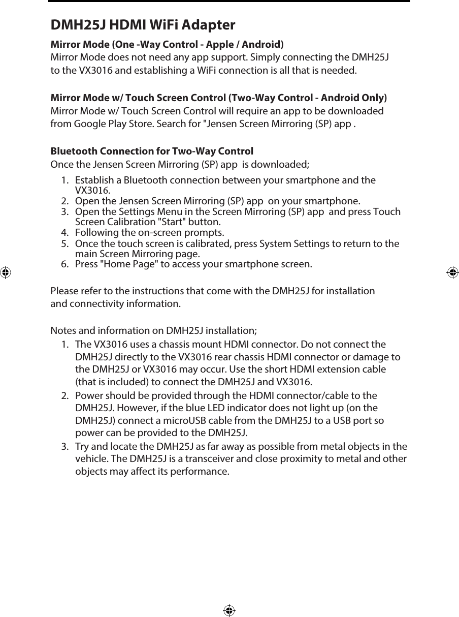 Please refer to the instructions that come with the DMH25J for installation and connectivity information. Notes and information on DMH25J installation;1. The VX3016 uses a chassis mount HDMI connector. Do not connect the DMH25J directly to the VX3016 rear chassis HDMI connector or damage to the DMH25J or VX3016 may occur. Use the short HDMI extension cable (that is included) to connect the DMH25J and VX3016.2. Power should be provided through the HDMI connector/cable to the DMH25J. However, if the blue LED indicator does not light up (on the DMH25J) connect a microUSB cable from the DMH25J to a USB port so power can be provided to the DMH25J.3. Try and locate the DMH25J as far away as possible from metal objects in the vehicle. The DMH25J is a transceiver and close proximity to metal and other objects may affect its performance.  DMH25J HDMI WiFi AdapterMirror Mode (One -Way Control - Apple / Android)Mirror Mode does not need any app support. Simply connecting the DMH25J to the VX3016 and establishing a WiFi connection is all that is needed. Mirror Mode w/ Touch Screen Control (Two-Way Control - Android Only) Mirror Mode w/ Touch Screen Control will require an app to be downloaded from Google Play Store. Search for "Jensen Screen Mirroring (SP) app . Bluetooth Connection for Two-Way ControlOnce the Jensen Screen Mirroring (SP) app  is downloaded;1. Establish a Bluetooth connection between your smartphone and the VX3016.2. Open the Jensen Screen Mirroring (SP) app  on your smartphone.3. Open the Settings Menu in the Screen Mirroring (SP) app  and press Touch Screen Calibration "Start" button.4. Following the on-screen prompts.5. Once the touch screen is calibrated, press System Settings to return to the main Screen Mirroring page.6. Press "Home Page" to access your smartphone screen.  