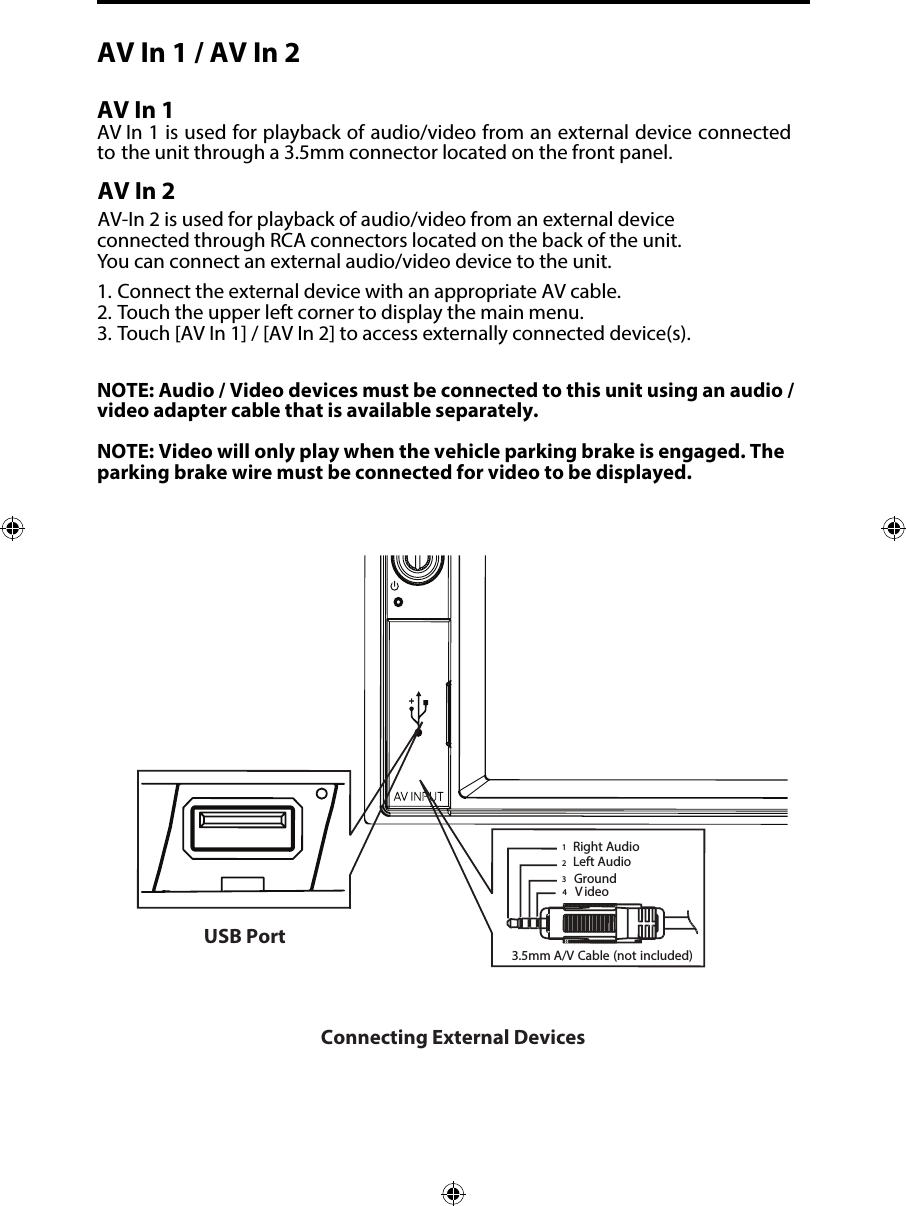 AV In 1 / AV In 2 AV In 1AV In 1 is used for playback of audio/video from an external device connected to the unit through a 3.5mm connector located on the front panel. AV In 2AV-In 2 is used for playback of audio/video from an external device  connected through RCA connectors located on the back of the unit. You can connect an external audio/video device to the unit.1. Connect the external device with an appropriate AV cable.2. Touch the upper left corner to display the main menu.3. Touch [AV In 1] / [AV In 2] to access externally connected device(s).NOTE: Audio / Video devices must be connected to this unit using an audio / video adapter cable that is available separately. NOTE: Video will only play when the vehicle parking brake is engaged. The parking brake wire must be connected for video to be displayed. Connecting External Devices3.5mmA/V Cable (notincluded)VideoLeft AudioRight AudioGround1234USB Port