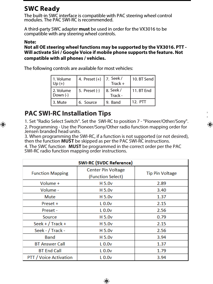 1. Volume Up (+)4. Seek / Track +7. Preset (+) 10. BT Send2. Volume Down (-)5. 8. Preset (-)  11. BT End3. Mute 6.  Source  Band9. 12.PTTSWC ReadyThe built-in SWC interface is compatible with PAC steering wheel control modules. The PAC SWI-RC is recommended. A third-party SWC adapter must be used in order for the VX3016 to be compatible with any steering wheel controls. Note: Not all OE steering wheel functions may be supported by the VX3016. PTT - Will activate Siri / Google Voice if mobile phone supports the feature. Notcompatible with all phones / vehicles.The following controls are available for most vehicles:PAC SWI-RC Installation Tips1. Set "Radio Select Switch". Set the  SWI-RC to position 7 - "Pioneer/Other/Sony".2. Programming - Use the Pioneer/Sony/Other radio function mapping order forJensen branded head units.3. When programming the SWI-RC, if a function is not supported (or not desired),then the function MUST be skipped as per the PAC SWI-RC instructions.4. The SWC function MUST be programmed in the correct order per the PACSWI-RC radio function mapping order instructions.Seek / Track - 