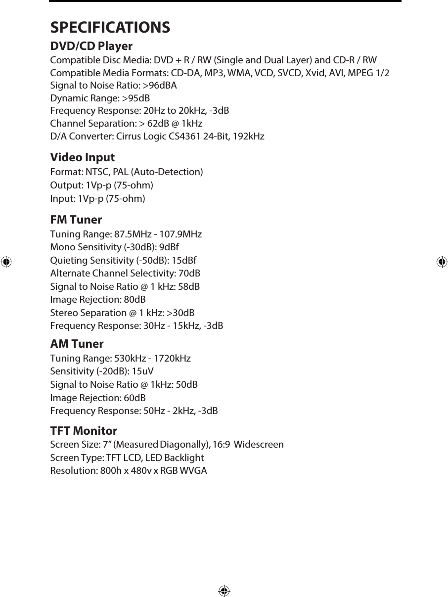 SPECIFICATIONSDVD/CD PlayerCompatible Disc Media: DVD + R / RW (Single and Dual Layer) and CD-R / RW Compatible Media Formats: CD-DA, MP3, WMA, VCD, SVCD, Xvid, AVI, MPEG 1/2 Signal to Noise Ratio: >96dBADynamic Range: >95dBFrequency Response: 20Hz to 20kHz, -3dBChannel Separation: > 62dB @ 1kHzD/A Converter: Cirrus Logic CS4361 24-Bit, 192kHzVideo InputFormat: NTSC, PAL (Auto-Detection) Output: 1Vp-p (75-ohm)Input: 1Vp-p (75-ohm)FM TunerTuning Range: 87.5MHz - 107.9MHzMono Sensitivity (-30dB): 9dBfQuieting Sensitivity (-50dB): 15dBfAlternate Channel Selectivity: 70dBSignal to Noise Ratio @ 1 kHz: 58dB Image Rejection: 80dB Stereo Separation @ 1 kHz: >30dB Frequency Response: 30Hz - 15kHz, -3dBAM TunerTuning Range: 530kHz - 1720kHz Sensitivity (-20dB): 15uVSignal to Noise Ratio @ 1kHz: 50dB Image Rejection: 60dBFrequency Response: 50Hz - 2kHz, -3dBTFT MonitorScreen Size: 7&rdquo; (Measured Diagonally), 16:9 Widescreen Screen Type: TFT LCD, LED BacklightResolution: 800h x 480v x RGB WVGA