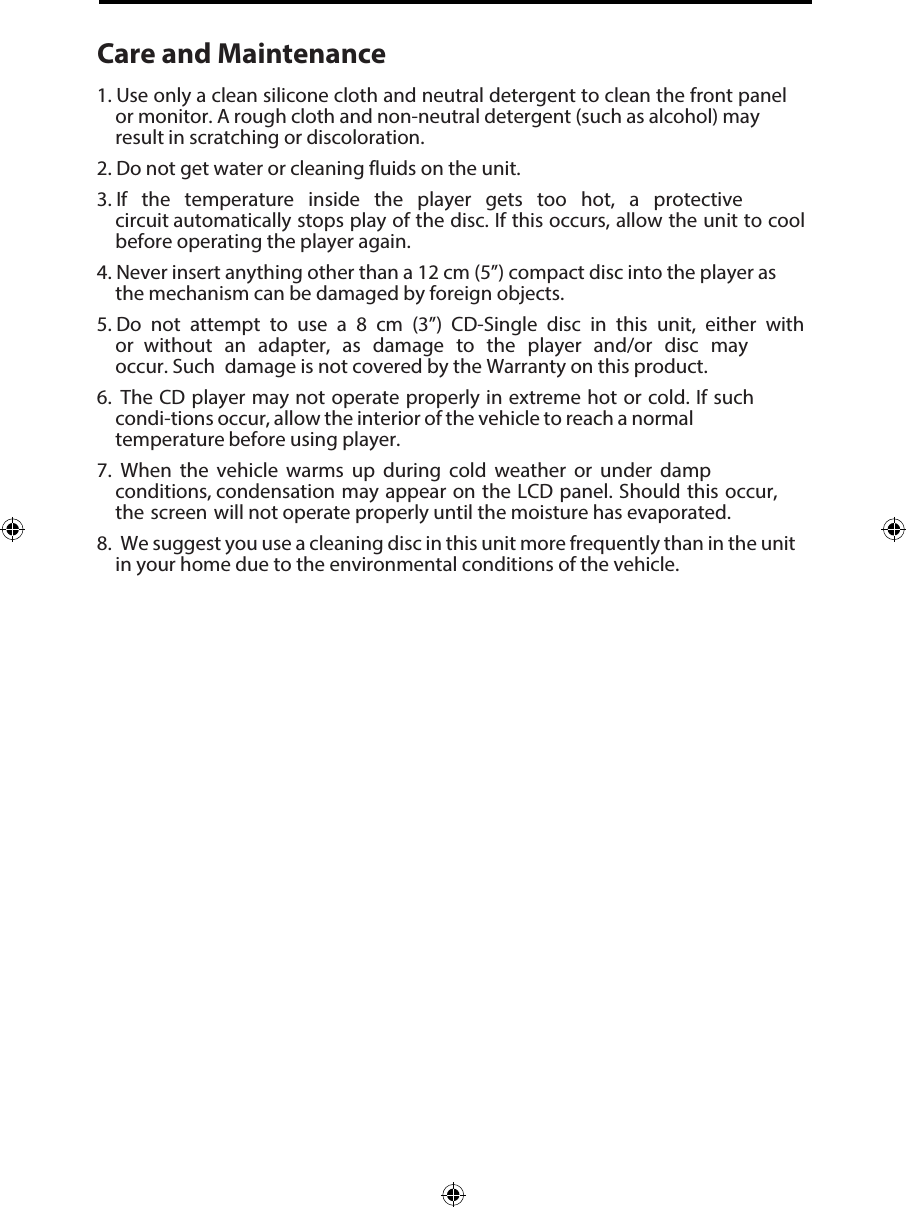 Care and Maintenance1.  Use only a clean silicone cloth and neutral detergent to clean the front panelor monitor. A rough cloth and non-neutral detergent (such as alcohol) mayresult in scratching or discoloration.2.  Do not get water or cleaning fluids on the unit.3.  If the temperature inside the player gets too hot, a protectivecircuit automatically stops play of the disc. If this occurs, allow the unit to coolbefore operating the player again.4.  Never insert anything other than a 12 cm (5&rdquo;) compact disc into the player asthe mechanism can be damaged by foreign objects.5. Do not attempt to use a 8 cm (3&rdquo;) CD-Single disc in this unit, either withor without an adapter, as damage to the player and/or disc mayoccur. Such damage is not covered by the Warranty on this product.6.  The CD player may not operate properly in extreme hot or cold. If suchcondi-tions occur, allow the interior of the vehicle to reach a normaltemperature before using player.7.  When the vehicle warms up during cold weather or under dampconditions, condensation may appear on the LCD panel. Should this occur,the screen will not operate properly until the moisture has evaporated.8.  We suggest you use a cleaning disc in this unit more frequently than in the unitin your home due to the environmental conditions of the vehicle.