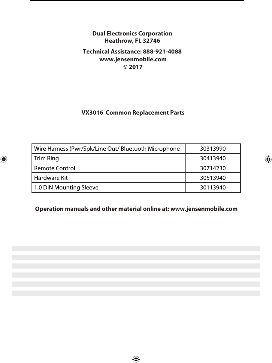 Wire Harness (Pwr/Spk/Line Out/ Bluetooth Microphone 30313990Trim Ring 30413940Remote Control 30714230Hardware Kit 30513940Installation Guide Operation manuals and other material online at: www.jensenmobile.comDual Electronics Corporation Heathrow, FL 32746Technical Assistance: 888-921-4088 www.jensenmobile.com &copy; 2017 VX3016  Common Replacement Parts 1.0 DIN Mounting Sleeve  30113940