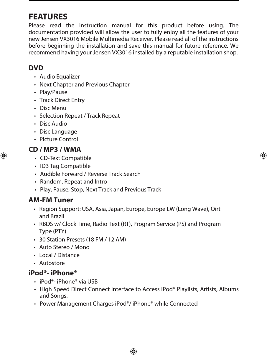 FEATURESPlease  read  the  instruction  manual  for  this  product  before  using.  The documentation provided will allow the user to fully enjoy all the features of your new Jensen VX3016 Mobile Multimedia Receiver. Please read all of the instructions before  beginning  the  installation  and  save  this  manual  for  future  reference.  We recommend having your Jensen VX3016 installed by a reputable installation shop. DVD&bull; Audio Equalizer&bull; Next Chapter and Previous Chapter&bull; Play/Pause&bull; Track Direct Entry&bull; Disc Menu&bull; Selection Repeat / Track Repeat&bull; Disc Audio&bull; Disc Language&bull; Picture ControlCD / MP3 / WMA&bull; CD-Text Compatible&bull; ID3 Tag Compatible&bull; Audible Forward / Reverse Track Search&bull; Random, Repeat and Intro&bull; Play, Pause, Stop, Next Track and Previous TrackAM-FM Tuner&bull; Region Support: USA, Asia, Japan, Europe, Europe LW (Long Wave), Oirtand Brazil&bull; RBDS w/ Clock Time, Radio Text (RT), Program Service (PS) and ProgramType (PTY)&bull; 30 Station Presets (18 FM / 12 AM)&bull; Auto Stereo / Mono&bull; Local / Distance&bull; AutostoreiPod&reg;- iPhone&reg;&bull; iPod&reg;- iPhone&reg; via USB&bull; High Speed Direct Connect Interface to Access iPod&reg; Playlists, Artists, Albumsand Songs.&bull; Power Management Charges iPod&reg;/ iPhone&reg; while Connected