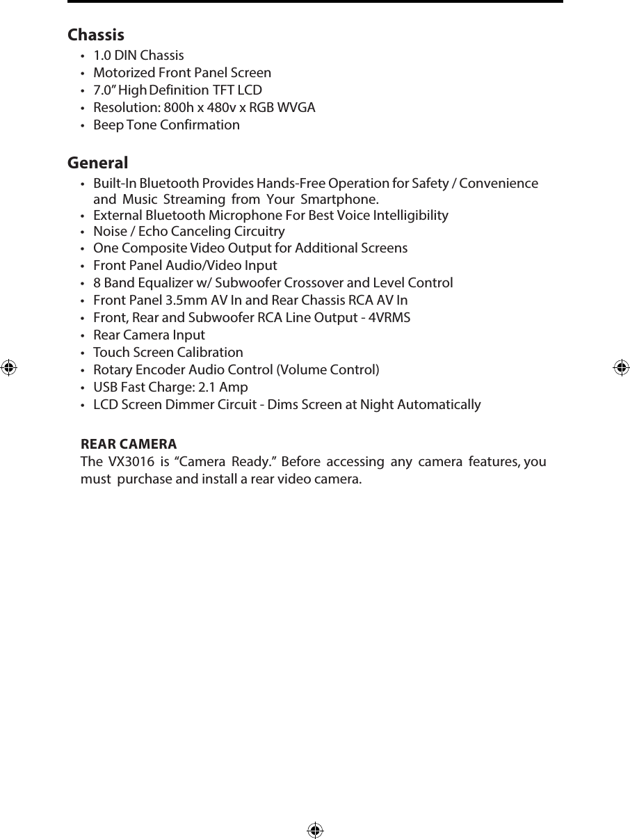 Chassis&bull;1.0 DIN Chassis&bull;Motorized Front Panel Screen&bull;7.0&rdquo; High Definition TFT LCD&bull; Resolution: 800h x 480v x RGB WVGA&bull; Beep Tone Confirmation  GeneralREAR CAMERAThe VX3016  is &ldquo;Camera Ready.&rdquo; Before accessing any camera features, you must purchase and install a rear video camera. &bull; Built-In Bluetooth Provides Hands-Free Operation for Safety / Convenienceand Music Streaming from Your Smartphone.&bull; External Bluetooth Microphone For Best Voice Intelligibility&bull; Noise / Echo Canceling Circuitry&bull; One Composite Video Output for Additional Screens&bull; Front Panel Audio/Video Input&bull; 8 Band Equalizer w/ Subwoofer Crossover and Level Control&bull; Front Panel 3.5mm AV In and Rear Chassis RCA AV In&bull; Front, Rear and Subwoofer RCA Line Output - 4VRMS&bull; Rear Camera Input&bull;Touch Screen Calibration&bull; Rotary Encoder Audio Control (Volume Control)&bull; USB Fast Charge: 2.1 Amp&bull; LCD Screen Dimmer Circuit - Dims Screen at Night Automatically