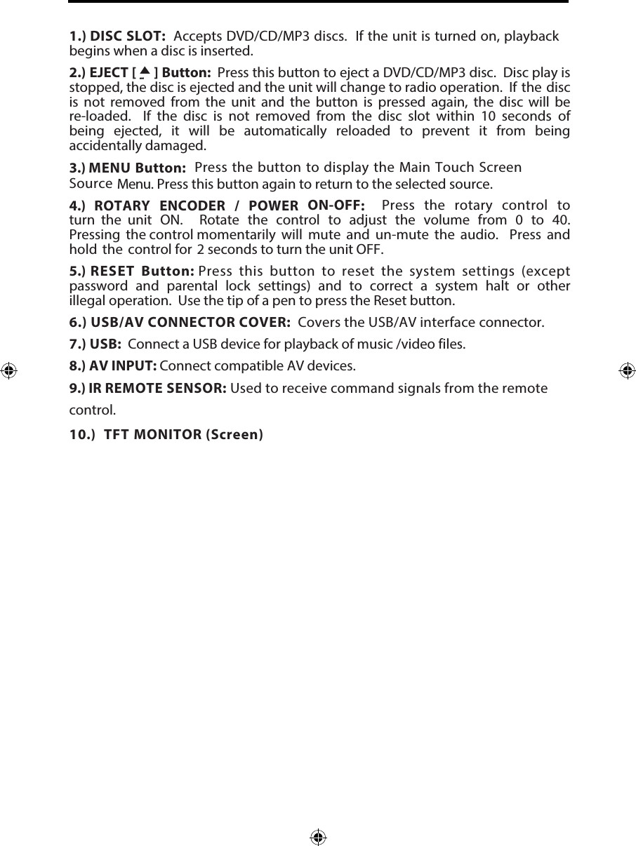 1.) DISC SLOT:  Accepts DVD/CD/MP3 discs.  If the unit is turned on, playback begins when a disc is inserted.2.) EJECT [     ] Button:  Press this button to eject a DVD/CD/MP3 disc.  Disc play is stopped, the disc is ejected and the unit will change to radio operation.  If the disc is  not  removed  from  the  unit  and  the  button  is  pressed  again,  the  disc  will  be re-loaded.   If  the  disc  is  not  removed  from  the  disc  slot  within  10  seconds  of being  ejected,  it  will  be  automatically  reloaded  to  prevent  it  from  being accidentally damaged.3.) MENU Button:  Press the button to display the Main Touch Screen Source Menu. Press this button again to return to the selected source. 4.)  ROTARY ENCODER / POWER ON-OFF:   Press the rotary control to turn  the  unit  ON.   Rotate  the  control  to  adjust  the  volume  from  0  to  40.  Pressing  the control momentarily will mute and un-mute the audio.  Press and hold the control for  2 seconds to turn the unit OFF. 5.) RESET Button: Press this button to reset the system settings (except password and parental lock settings) and to correct a system halt or other illegal operation.  Use the tip of a pen to press the Reset button.6.) USB/AV CONNECTOR COVER:  Covers the USB/AV interface connector. 7.) USB:  Connect a USB device for playback of music /video files.8.) AV INPUT: Connect compatible AV devices.9.) IR REMOTE SENSOR: Used to receive command signals from the remote control.    10.) TFT MONITOR (Screen) 