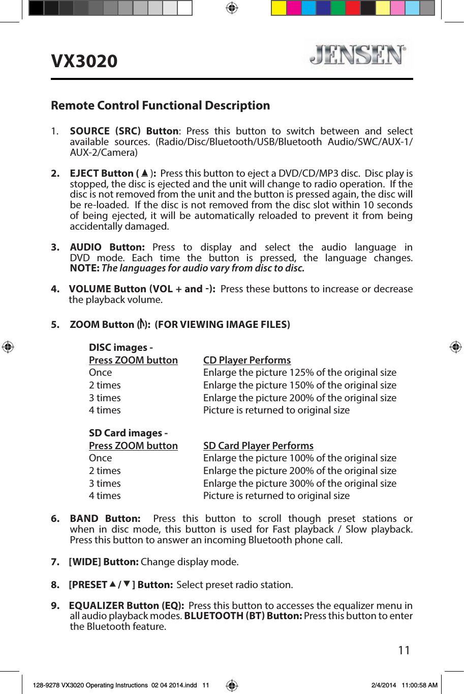 11VX3020Remote Control Functional Description1.    SOURCE SRC Button: Press this button to switch between and select available sources. (Radio/Disc/Bluetooth/USB/Bluetooth Audio/SWC/AUX-1/AUX-2/Camera)2.  EJECT Button (  ):  Press this button to eject a DVD/CD/MP3 disc.  Disc play is stopped, the disc is ejected and the unit will change to radio operation.  If the disc is not removed from the unit and the button is pressed again, the disc will be re-loaded.  If the disc is not removed from the disc slot within 10 seconds of being ejected, it will be automatically reloaded to prevent it from being accidentally damaged.3.    AUDIO  Button:  Press to display and select the audio language in DVD mode. Each time the button is pressed, the language changes. NOTE: The languages for audio vary from disc to disc.4.   VOLUME  Button VOL + and :  Press these buttons to increase or decrease the playback volume.5.  ZOOM Button ( ):  (FOR VIEWING IMAGE FILES)  DISC images -  Press ZOOM button CD Player Performs  Once       Enlarge the picture 125% of the original size        2 times       Enlarge the picture 150% of the original size        3 times       Enlarge the picture 200% of the original size        4 times       Picture is returned to original size  SD Card images - Press ZOOM button SD Card Player Performs  Once       Enlarge the picture 100% of the original size        2 times       Enlarge the picture 200% of the original size        3 times       Enlarge the picture 300% of the original size        4 times      Picture is returned to original size6.  BAND  Button:  Press this button to scroll though preset stations or when in disc mode, this button is used for Fast playback / Slow playback.  Press this button to answer an incoming Bluetooth phone call.7.  [WIDE] Button: Change display mode. 8.  [PRESET   /   ] Button:  Select preset radio station.9.  EQUALIZER Button (EQ):  Press this button to accesses the equalizer menu in all audio playback modes. BLUETOOTH BT Button: Press this button to enter the Bluetooth feature. 128-9278 VX3020 Operating Instructions  02 04 2014.indd   11 2/4/2014   11:00:58 AM