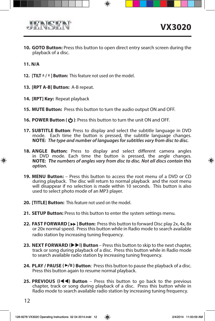 12VX302010.  GOTO Button: Press this button to open direct entry search screen during the playback of a disc.11. N/A12.  [TILT   /   ] Button:  This feature not used on the model.13.  [RPT A-B] Button:  A-B repeat.14.  [RPT] Key:  Repeat playback 15.  MUTE Button:  Press this button to turn the audio output ON and OFF. 16.  POWER Button (   ): Press this button to turn the unit ON and OFF. 17.  SUBTITLE Button: Press to display and select the subtitle language in DVD mode.  Each time the button is pressed, the subtitle language changes. NOTE:  The type and number of languages for subtitles vary from disc to disc.18.  ANGLE  Button: Press to display and select dierent camera angles in DVD mode. Each time the button is pressed, the angle changes. NOTE:  The numbers of angles vary from disc to disc. Not all discs contain this option.19.  MENU Button: &ndash; Press this button to access the root menu of a DVD or CD during playback.  The disc will return to normal playback  and the root menu will disappear if no selection is made within 10 seconds.  This button is also used to select photo mode of an MP3 player.20.  [TITLE] Button:  This feature not used on the model.21.  SETUP Button: Press to this button to enter the system settings menu. 22.  FAST FORWARD [   ] Button:  Press this button to forward Disc play 2x, 4x, 8x or 20x normal speed.  Press this button while in Radio mode to search available radio station by increasing tuning frequency.  23.  NEXT FORWARD uul) Button &ndash; Press this button to skip to the next chapter, track or song during playback of a disc.  Press this button while in Radio mode to search available radio station by increasing tuning frequency. 24.  PLAY / PAUSE     Button:  Press this button to pause the playback of a disc.  Press this button again to resume normal playback. 25.  PREVIOUS ltt)  Button &ndash; Press this button to go back to the previous  chapter, track or song during playback of a disc.  Press this button while in Radio mode to search available radio station by increasing tuning frequency. 128-9278 VX3020 Operating Instructions  02 04 2014.indd   12 2/4/2014   11:00:59 AM