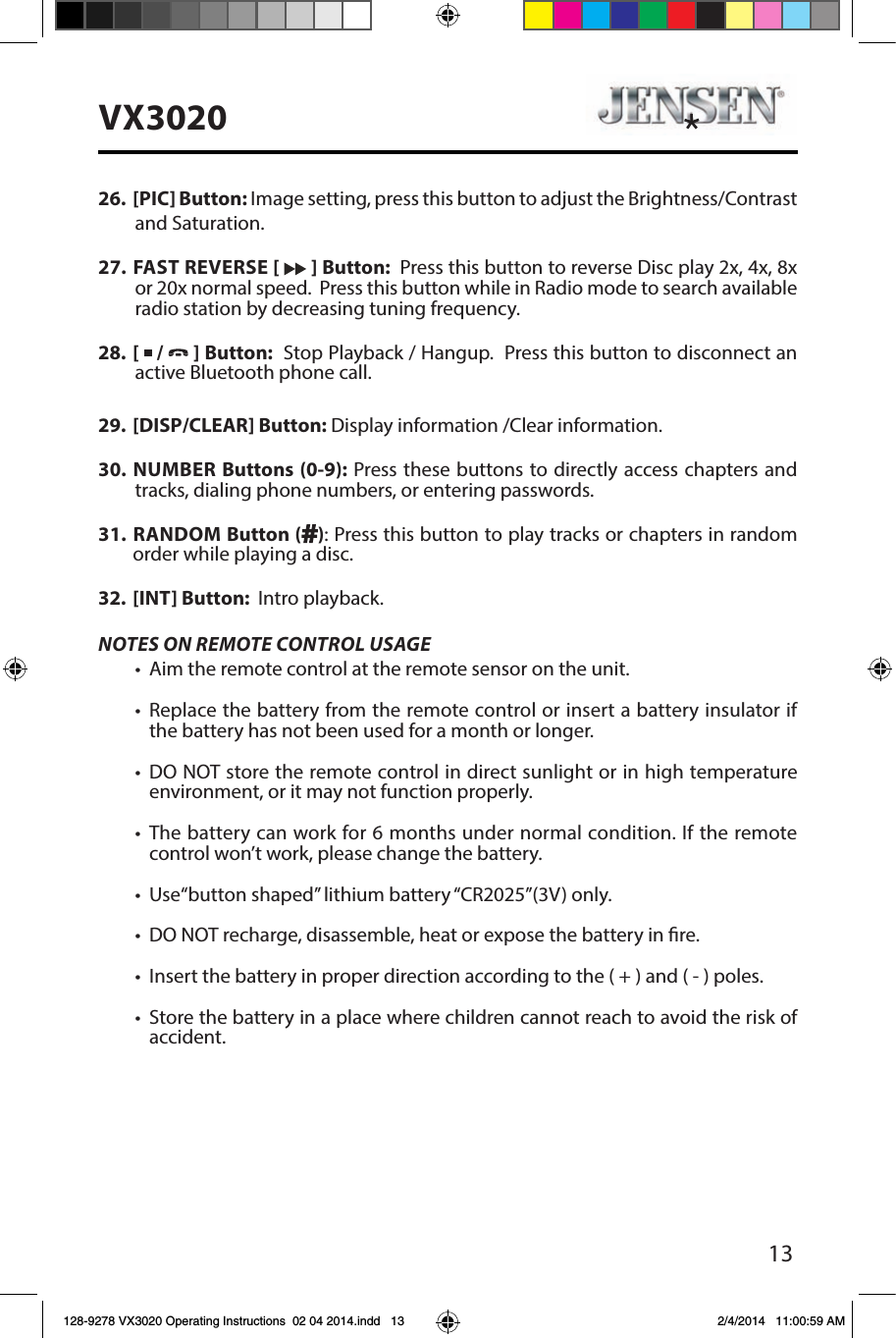 13VX302026.  [PIC] Button: Image setting, press this button to adjust the Brightness/Contrast and Saturation. 27.  FAST REVERSE [   ] Button:  Press this button to reverse Disc play 2x, 4x, 8x or 20x normal speed.  Press this button while in Radio mode to search available radio station by decreasing tuning frequency.  28.  [   /  ] Button:  Stop Playback / Hangup.  Press this button to disconnect an active Bluetooth phone call.29.  [DISP/CLEAR] Button: Display information /Clear information.30.  NUMBER Buttons (0-9): Press these buttons to directly access chapters and tracks, dialing phone numbers, or entering passwords. 31.   RANDOM  Button ( ): Press this button to play tracks or chapters in random order while playing a disc.32.  [INT] Button:  Intro playback.NOTES ON REMOTE CONTROL USAGE&bull;  Aim the remote control at the remote sensor on the unit.&bull;  Replace the battery from the remote control or insert a battery insulator if the battery has not been used for a month or longer.&bull;  DO NOT store the remote control in direct sunlight or in high temperature environment, or it may not function properly.&bull;  The battery can work for 6 months under normal condition. If the remote control won&rsquo;t work, please change the battery.&bull;  Use&ldquo;button shaped&rdquo; lithium battery &ldquo;CR2025&rdquo;(3V) only.&bull;  DO NOT recharge, disassemble, heat or expose the battery in re.&bull;  Insert the battery in proper direction according to the ( + ) and ( - ) poles.&bull;  Store the battery in a place where children cannot reach to avoid the risk of accident.128-9278 VX3020 Operating Instructions  02 04 2014.indd   13 2/4/2014   11:00:59 AM