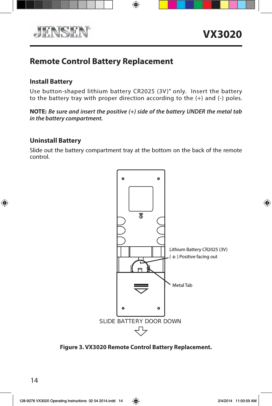 14VX3020Figure 3. VX3020 Remote Control Battery Replacement.Uninstall BatterySlide out the battery compartment tray at the bottom on the back of the remote control.Install BatteryUse button-shaped lithium battery CR2025 (3V)&rdquo; only.  Insert the battery to the battery tray with proper direction according to the (+) and (-) poles.   NOTE: Be sure and insert the positive (+) side of the battery UNDER the metal tab in the battery compartment.Remote Control Battery ReplacementSLIDE BATTERY DOOR DOWN Lithium Battery CR2025 (3V)( + ) Positive facing outMetal Tab128-9278 VX3020 Operating Instructions  02 04 2014.indd   14 2/4/2014   11:00:59 AM