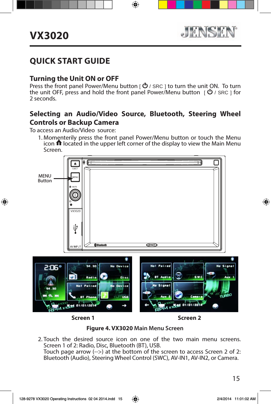 15VX3020QUICK START GUIDE Turning the Unit ON or OFFPress the front panel Power/Menu button [   / SRC ] to turn the unit ON.  To turn the unit OFF, press and hold the front panel Power/Menu button  [   / SRC ] for 2 seconds.Selecting an Audio/Video Source, Bluetooth, Steering Wheel Controls or Backup CameraTo access an Audio/Video  source:1. Momenterily press the front panel Power/Menu button or touch the Menu icon   located in the upper left corner of the display to view the Main Menu Screen.2. Touch the desired source icon on one of the two main menu screens. Screen 1 of 2: Radio, Disc, Bluetooth (BT), USB.     Touch page arrow (-->) at the bottom of the screen to access Screen 2 of 2: Bluetooth (Audio), Steering Wheel Control (SWC), AV-IN1, AV-IN2, or Camera. Figure 4. VX3020 Main Menu ScreenScreen 1 Screen 2MENUButton128-9278 VX3020 Operating Instructions  02 04 2014.indd   15 2/4/2014   11:01:02 AM