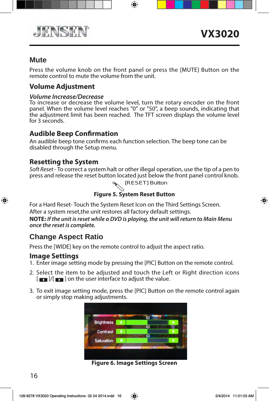 16VX3020MutePress the volume knob on the front panel or press the [MUTE] Button on the remote control to mute the volume from the unit.Volume AdjustmentVolume Increase/DecreaseTo increase or decrease the volume level, turn the rotary encoder on the front panel. When the volume level reaches "0" or "50", a beep sounds, indicating that the adjustment limit has been reached.  The TFT screen displays the volume level for 3 seconds.Audible Beep ConrmationAn audible beep tone conrms each function selection. The beep tone can be disabled through the Setup menu. Resetting the SystemSoft Reset - To correct a system halt or other illegal operation, use the tip of a pen to press and release the reset button located just below the front panel control knob.For a Hard Reset- Touch the System Reset Icon on the Third Settings Screen.After a system reset,the unit restores all factory default settings.NOTE: If the unit is reset while a DVD is playing, the unit will return to Main Menu once the reset is complete.Change Aspect RatioPress the [WIDE] key on the remote control to adjust the aspect ratio.Image Settings1.  Enter image setting mode by pressing the [PIC] Button on the remote control.2. Select the item to be adjusted and touch the Left or Right direction icons  [   ]/[   ] on the user interface to adjust the value.3.  To exit image setting mode, press the [PIC] Button on the remote control again or simply stop making adjustments.[RESET] ButtonFigure 5. System Reset ButtonFigure 6. Image Settings Screen128-9278 VX3020 Operating Instructions  02 04 2014.indd   16 2/4/2014   11:01:03 AM