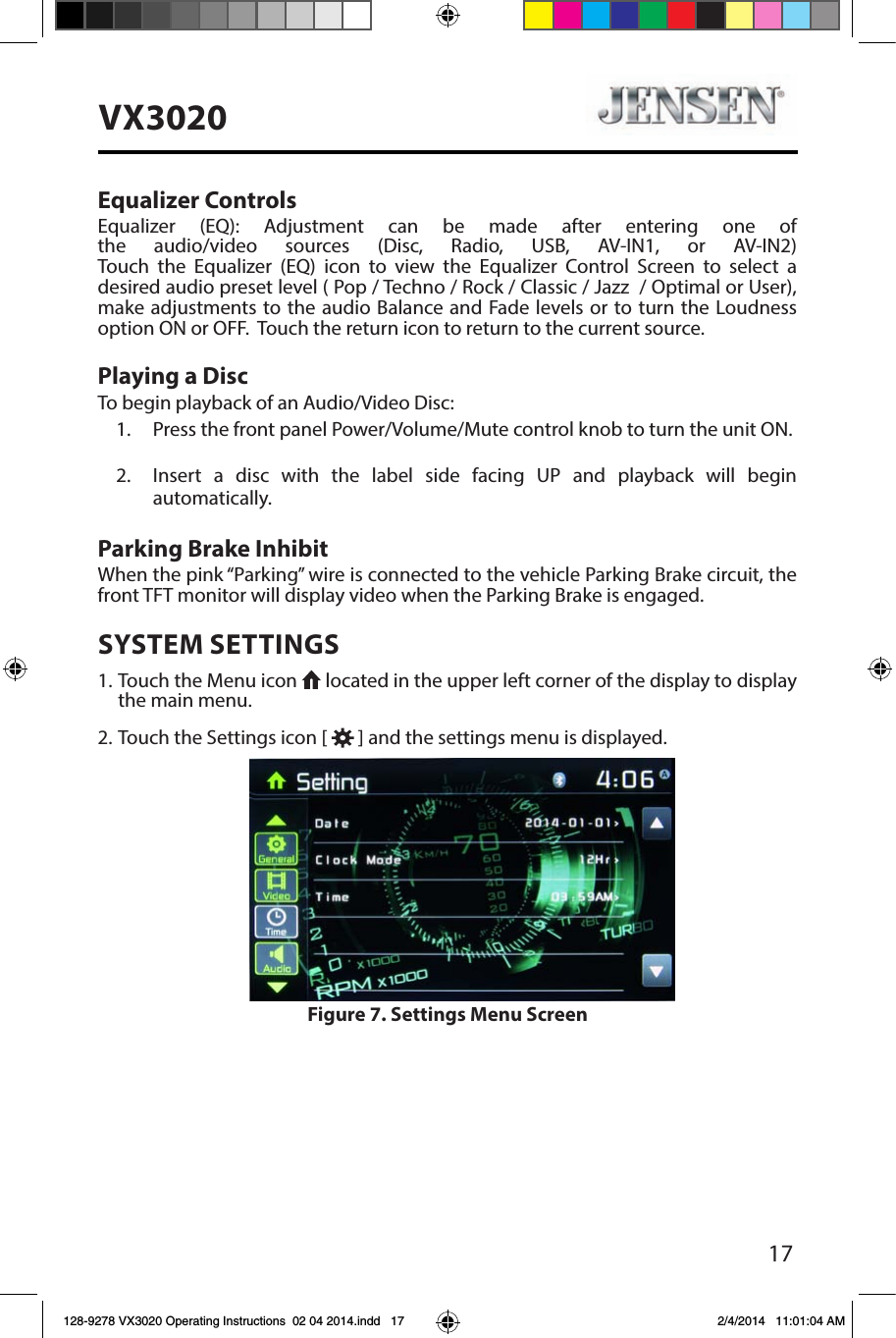 17VX3020Equalizer ControlsEqualizer (EQ): Adjustment can be made after entering one of the audio/video sources (Disc, Radio, USB, AV-IN1, or AV-IN2) Touch the Equalizer (EQ) icon to view the Equalizer Control Screen to select a desired audio preset level ( Pop / Techno / Rock / Classic / Jazz  / Optimal or User), make adjustments to the audio Balance and Fade levels or to turn the Loudness option ON or OFF.  Touch the return icon to return to the current source. Playing a DiscTo begin playback of an Audio/Video Disc:1.  Press the front panel Power/Volume/Mute control knob to turn the unit ON.2.  Insert a disc with the label side facing UP and playback will begin automatically.Parking Brake InhibitWhen the pink &ldquo;Parking&rdquo; wire is connected to the vehicle Parking Brake circuit, the front TFT monitor will display video when the Parking Brake is engaged. SYSTEM SETTINGS1. Touch the Menu icon   located in the upper left corner of the display to display the main menu.2. Touch the Settings icon [   ] and the settings menu is displayed.Figure 7. Settings Menu Screen128-9278 VX3020 Operating Instructions  02 04 2014.indd   17 2/4/2014   11:01:04 AM