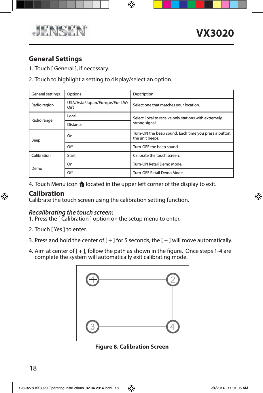 18VX3020General Settings1. Touch [ General ], if necessary.2. Touch to highlight a setting to display/select an option.General settings Options DescriptionRadio region USA/Asia/Japan/Europe/Eur LW/Oirt Select one that matches your location.Radio rangeLocal Select Local to receive only stations with extremely strong signal.DistanceBeepOn Turn-ON the beep sound. Each time you press a button, the unit beeps.O Turn-OFF the beep sound.Calibration Start Calibrate the touch screen.DemoOn Turn-ON Retail Demo Mode.O Turn-OFF Retail Demo Mode4. Touch Menu icon   located in the upper left corner of the display to exit. CalibrationCalibrate the touch screen using the calibration setting function.Recalibrating the touch screen:1. Press the [ Calibration ] option on the setup menu to enter.2. Touch [ Yes ] to enter.3. Press and hold the center of [ + ] for 5 seconds, the [ + ] will move automatically.4. Aim at center of [ + ], follow the path as shown in the gure.  Once steps 1-4 are complete the system will automatically exit calibrating mode.Figure 8. Calibration Screen128-9278 VX3020 Operating Instructions  02 04 2014.indd   18 2/4/2014   11:01:05 AM
