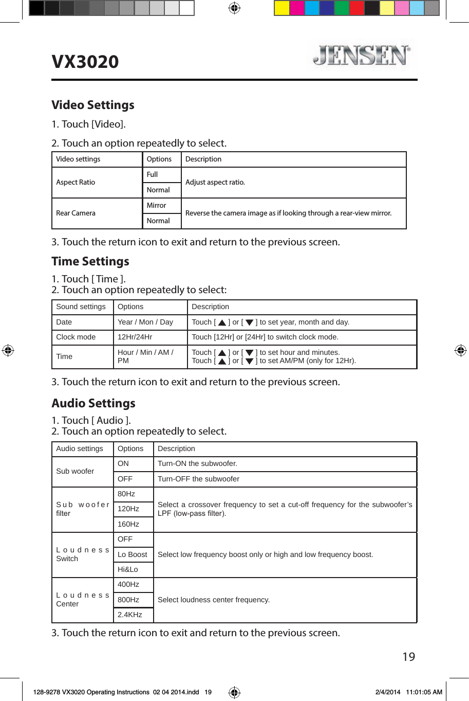 19VX3020Video Settings1. Touch [Video].2. Touch an option repeatedly to select.Video settings Options DescriptionAspect RatioFullAdjust aspect ratio.NormalRear CameraMirrorReverse the camera image as if looking through a rear-view mirror.Normal3. Touch the return icon to exit and return to the previous screen.Time Settings1. Touch [ Time ].2. Touch an option repeatedly to select:Sound settings Options DescriptionDate Year / Mon / Day Touch [   ] or [   ] to set year, month and day.Clock mode 12Hr/24Hr Touch [12Hr] or [24Hr] to switch clock mode.Time Hour / Min / AM / PM Touch [   ] or [   ] to set hour and minutes.Touch [   ] or [   ] to set AM/PM (only for 12Hr).3. Touch the return icon to exit and return to the previous screen.Audio Settings1. Touch [ Audio ].2. Touch an option repeatedly to select.Audio settings Options DescriptionSub woofer ON Turn-ON the subwoofer.OFF Turn-OFF the subwooferSub woofer lter80HzSelect a crossover frequency to set a cut-off frequency for the subwoofer&rsquo;s LPF (low-pass lter).120Hz160HzLoudness SwitchOFFSelect low frequency boost only or high and low frequency boost.Lo BoostHi&amp;LoLoudness Center400HzSelect loudness center frequency.800Hz2.4KHz3. Touch the return icon to exit and return to the previous screen.128-9278 VX3020 Operating Instructions  02 04 2014.indd   19 2/4/2014   11:01:05 AM
