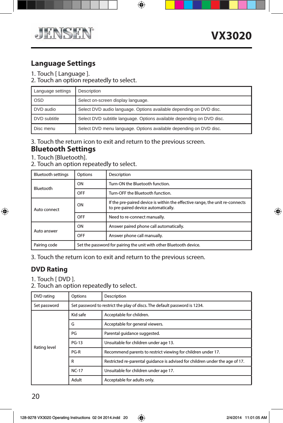 20VX3020Language Settings1. Touch [ Language ].2. Touch an option repeatedly to select.Language settings DescriptionOSD Select on-screen display language.DVD audio Select DVD audio language. Options available depending on DVD disc.DVD subtitle Select DVD subtitle language. Options available depending on DVD disc.Disc menu Select DVD menu language. Options available depending on DVD disc.3. Touch the return icon to exit and return to the previous screen.Bluetooth Settings1. Touch [Bluetooth].2. Touch an option repeatedly to select.Bluetooth settings Options DescriptionBluetoothON Turn-ON the Bluetooth function.OFF Turn-OFF the Bluetooth function.Auto connectON If the pre-paired device is within the eective range, the unit re-connects to pre-paired device automatically.OFF Need to re-connect manually.Auto answerON Answer paired phone call automatically.OFF Answer phone call manually.Pairing code Set the password for pairing the unit with other Bluetooth device.3. Touch the return icon to exit and return to the previous screen.DVD Rating1. Touch [ DVD ].2. Touch an option repeatedly to select.DVD rating Options DescriptionSet password Set password to restrict the play of discs. The default password is 1234.Rating levelKid safe Acceptable for children.G Acceptable for general viewers.PG Parental guidance suggested.PG-13 Unsuitable for children under age 13.PG-R Recommend parents to restrict viewing for children under 17.R Restricted re-parental guidance is advised for children under the age of 17.NC-17 Unsuitable for children under age 17.Adult Acceptable for adults only.128-9278 VX3020 Operating Instructions  02 04 2014.indd   20 2/4/2014   11:01:05 AM