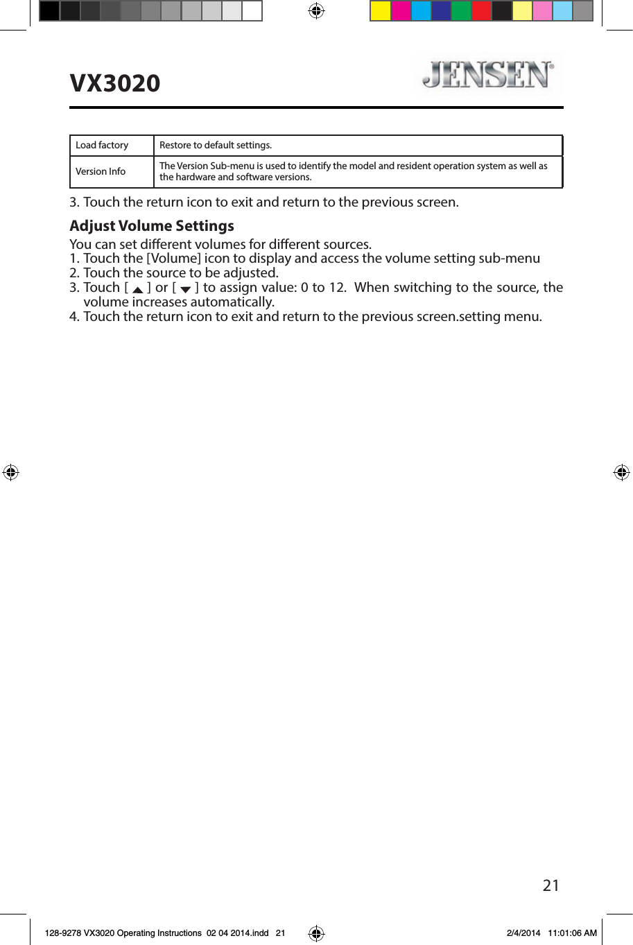 21VX3020Load factory Restore to default settings.Version Info The Version Sub-menu is used to identify the model and resident operation system as well as the hardware and software versions.3. Touch the return icon to exit and return to the previous screen.Adjust Volume SettingsYou can set dierent volumes for dierent sources. 1. Touch the [Volume] icon to display and access the volume setting sub-menu 2. Touch the source to be adjusted.3. Touch [   ] or [   ] to assign value: 0 to 12.  When switching to the source, the volume increases automatically.4. Touch the return icon to exit and return to the previous screen.setting menu.128-9278 VX3020 Operating Instructions  02 04 2014.indd   21 2/4/2014   11:01:06 AM