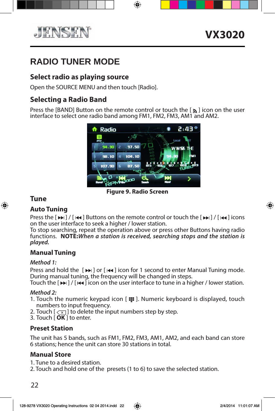 22VX3020RADIO TUNER MODESelect radio as playing sourceOpen the SOURCE MENU and then touch [Radio].Selecting a Radio BandPress the [BAND] Button on the remote control or touch the [   ] icon on the user interface to select one radio band among FM1, FM2, FM3, AM1 and AM2.TuneAuto TuningPress the [   ] / [   ] Buttons on the remote control or touch the [   ] / [   ] icons on the user interface to seek a higher / lower station.To stop searching, repeat the operation above or press other Buttons having radio functions.  NOTE:When a station is received, searching stops and the station is played.Manual TuningMethod 1:Press and hold the  [   ] or [   ] icon for 1 second to enter Manual Tuning mode.During manual tuning, the frequency will be changed in steps.Touch the [   ] / [   ] icon on the user interface to tune in a higher / lower station.Method 2:1. Touch the numeric keypad icon [   ]. Numeric keyboard is displayed, touch numbers to input frequency.2. Touch [   ] to delete the input numbers step by step.3. Touch [ OK ] to enter.Preset StationThe unit has 5 bands, such as FM1, FM2, FM3, AM1, AM2, and each band can store 6 stations; hence the unit can store 30 stations in total.Manual Store1. Tune to a desired station.2. Touch and hold one of the  presets (1 to 6) to save the selected station.Figure 9. Radio Screen128-9278 VX3020 Operating Instructions  02 04 2014.indd   22 2/4/2014   11:01:07 AM
