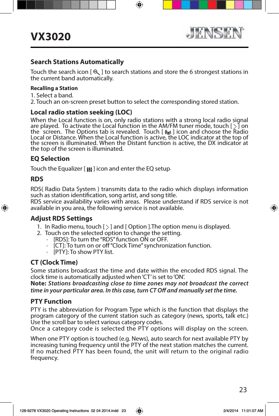 23VX3020Search Stations AutomaticallyTouch the search icon [   ] to search stations and store the 6 strongest stations in the current band automatically.Recalling a Station1. Select a band.2. Touch an on-screen preset button to select the corresponding stored station.Local radio station seeking (LOC)When the Local function is on, only radio stations with a strong local radio signal are played.  To activate the Local function in the AM/FM tuner mode, touch [   ] on the  screen.  The Options tab is revealed.  Touch [   ] icon and choose the Radio Local or Distance. When the Local function is active, the LOC indicator at the top of the screen is illuminated. When the Distant function is active, the DX indicator at the top of the screen is illuminated.EQ SelectionTouch the Equalizer [   ] icon and enter the EQ setup.RDSRDS( Radio Data System ) transmits data to the radio which displays information such as station identication, song artist, and song title.RDS service availability varies with areas.  Please understand if RDS service is not available in you area, the following service is not available. Adjust RDS Settings1.  In Radio menu, touch [   ] and [ Option ].The option menu is displayed.2.  Touch on the selected option to change the setting.∙  [RDS]: To turn the &ldquo;RDS&rdquo; function ON or OFF.∙  [CT]: To turn on or o &ldquo;Clock Time&rdquo; synchronization function.∙  [PTY]: To show PTY list.CT (Clock Time)Some stations broadcast the time and date within the encoded RDS signal. The clock time is automatically adjusted when &lsquo;CT&rsquo; is set to &lsquo;ON&rsquo;.Note: Stations broadcasting close to time zones may not broadcast the correct time in your particular area. In this case, turn CT O and manually set the time.PTY Function PTY is the abbreviation for Program Type which is the function that displays the program category of the current station such as category (news, sports, talk etc.) Use the scroll bar to select various category codes.Once a category code is selected the PTY options will display on the screen.  When one PTY option is touched (e.g. News), auto search for next available PTY by increasing tuning frequency until the PTY of the next station matches the current. If no matched PTY has been found, the unit will return to the original radio frequency. 128-9278 VX3020 Operating Instructions  02 04 2014.indd   23 2/4/2014   11:01:07 AM