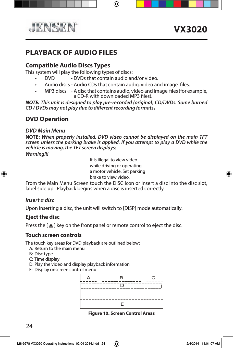 24VX3020PLAYBACK OF AUDIO FILESCompatible Audio Discs TypesThis system will play the following types of discs:&bull;  DVD         - DVDs that contain audio and/or video.&bull;  Audio discs - Audio CDs that contain audio, video and image  les.&bull;  MP3 discs    -  A disc that contains audio, video and image  les (for example, a CD-R with downloaded MP3 les). NOTE: This unit is designed to play pre-recorded (original) CD/DVDs. Some burned CD / DVDs may not play due to dierent recording formats.DVD OperationDVD Main MenuNOTE:  When properly installed, DVD video cannot be displayed on the main TFT screen unless the parking brake is applied. If you attempt to play a DVD while the vehicle is moving, the TFT screen displays:Warning!!!It is illegal to view videowhile driving or operatinga motor vehicle. Set parkingbrake to view video.From the Main Menu Screen touch the DISC Icon or insert a disc into the disc slot, label side up.  Playback begins when a disc is inserted correctly.Insert a discUpon inserting a disc, the unit will switch to [DISP] mode automatically. Eject the discPress the [   ] key on the front panel or remote control to eject the disc.Touch screen controlsThe touch key areas for DVD playback are outlined below:A: Return to the main menuB:  Disc typeC: Time displayD: Play the video and display playback informationE:  Display onscreen control menuDEFigure 10. Screen Control Areas128-9278 VX3020 Operating Instructions  02 04 2014.indd   24 2/4/2014   11:01:07 AM