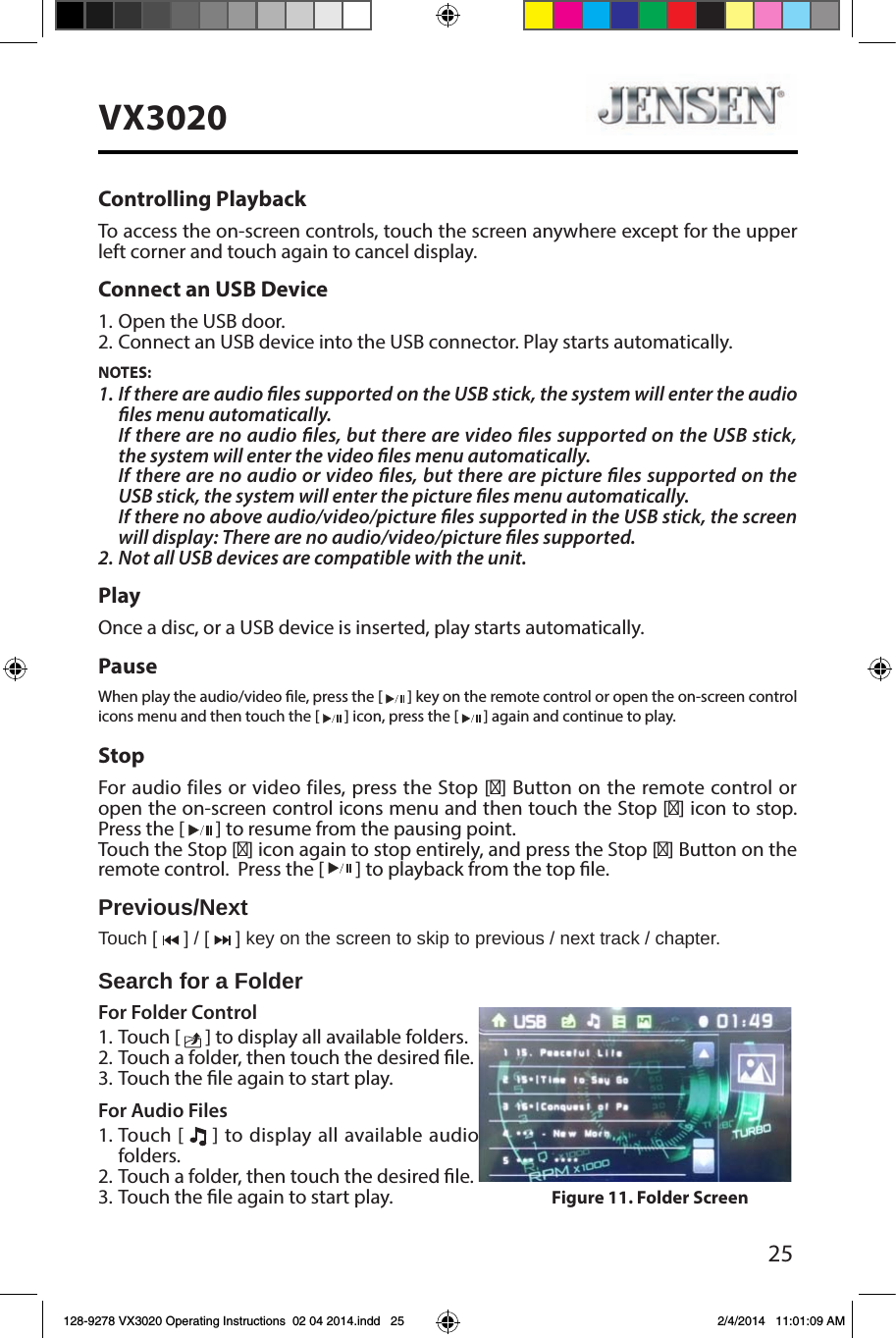 25VX3020Controlling PlaybackTo access the on-screen controls, touch the screen anywhere except for the upper left corner and touch again to cancel display. Connect an USB Device1. Open the USB door.2. Connect an USB device into the USB connector. Play starts automatically.NOTES:1. If there are audio les supported on the USB stick, the system will enter the audio les menu automatically.If there are no audio les, but there are video les supported on the USB stick, the system will enter the video les menu automatically.If there are no audio or video les, but there are picture les supported on the USB stick, the system will enter the picture les menu automatically.If there no above audio/video/picture les supported in the USB stick, the screen will display: There are no audio/video/picture les supported.2. Not all USB devices are compatible with the unit.PlayOnce a disc, or a USB device is inserted, play starts automatically.PauseWhen play the audio/video le, press the [   ] key on the remote control or open the on-screen control icons menu and then touch the [   ] icon, press the [   ] again and continue to play.StopFor audio files or video files, press the Stop [■] Button on the remote control or open the on-screen control icons menu and then touch the Stop [■] icon to stop.  Press the [   ] to resume from the pausing point.Touch the Stop [■] icon again to stop entirely, and press the Stop [■] Button on the remote control.  Press the [   ] to playback from the top le.Previous/NextTouch [   ] / [   ] key on the screen to skip to previous / next track / chapter.Search for a FolderFor Folder Control1. Touch [   ] to display all available folders.2. Touch a folder, then touch the desired le. 3. Touch the le again to start play.For Audio Files1. Touch [   ] to display all available audio folders.2. Touch a folder, then touch the desired le. 3. Touch the le again to start play. Figure 11. Folder Screen128-9278 VX3020 Operating Instructions  02 04 2014.indd   25 2/4/2014   11:01:09 AM