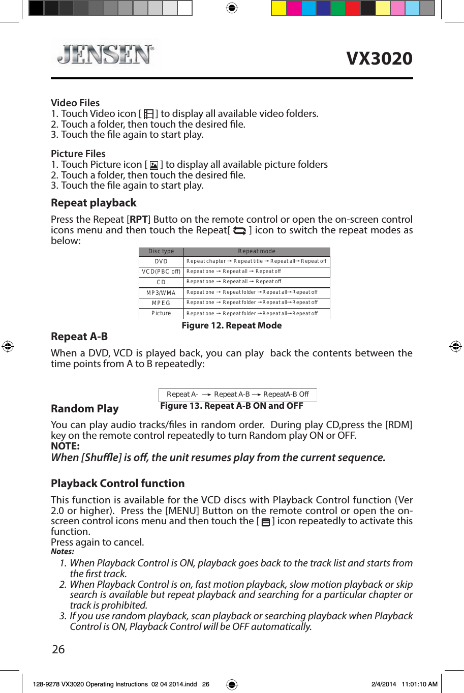 26VX3020Video Files1. Touch Video icon [   ] to display all available video folders.2. Touch a folder, then touch the desired le. 3. Touch the le again to start play.Picture Files1. Touch Picture icon [   ] to display all available picture folders2. Touch a folder, then touch the desired le. 3. Touch the le again to start play.Repeat playbackPress the Repeat [RPT] Butto on the remote control or open the on-screen control icons menu and then touch the Repeat[  ] icon to switch the repeat modes as below:Repeat A-BWhen a DVD, VCD is played back, you can play  back the contents between the time points from A to B repeatedly:Random PlayYou can play audio tracks/les in random order.  During play CD,press the [RDM] key on the remote control repeatedly to turn Random play ON or OFF.NOTE:When [Shue] is o, the unit resumes play from the current sequence.Playback Control functionThis function is available for the VCD discs with Playback Control function (Ver 2.0 or higher).  Press the [MENU] Button on the remote control or open the on-screen control icons menu and then touch the [   ] icon repeatedly to activate this function.Press again to cancel.Notes:1. When Playback Control is ON, playback goes back to the track list and starts from the rst track.2. When Playback Control is on, fast motion playback, slow motion playback or skip search is available but repeat playback and searching for a particular chapter or track is prohibited.3. If you use random playback, scan playback or searching playback when Playback Control is ON, Playback Control will be OFF automatically.Repeat chapter ė Repeat title ėDVDVCD(PBC off) Repeat one ė Repeat all ėRepeat offMP3/WMADisctype RepeatmodePictureCDMPEGRepeat one ėRepeat allėRepeat offRepeat allėRepeat offRepeat one ė Repeat folder ėRepeat allėRepeat offRepeat one ė Repeat folder ėRepeat allėRepeat offRepeat one ė Repeat folder ėRepeat allėRepeat offFigure 12. Repeat Mode Repeat A- ėRepeat A-B RepeatA-B OffėFigure 13. Repeat A-B ON and OFF 128-9278 VX3020 Operating Instructions  02 04 2014.indd   26 2/4/2014   11:01:10 AM
