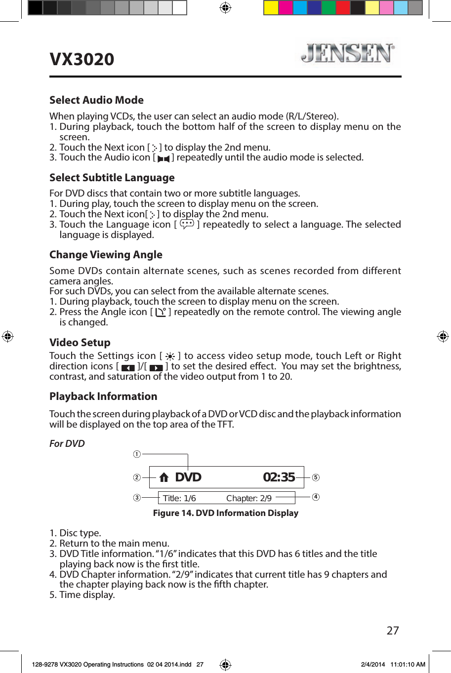 27VX3020Select Audio ModeWhen playing VCDs, the user can select an audio mode (R/L/Stereo).1. During playback, touch the bottom half of the screen to display menu on the screen.2. Touch the Next icon [   ] to display the 2nd menu.3. Touch the Audio icon [   ] repeatedly until the audio mode is selected.Select Subtitle LanguageFor DVD discs that contain two or more subtitle languages.1. During play, touch the screen to display menu on the screen.2. Touch the Next icon[   ] to display the 2nd menu.3. Touch the Language icon [   ] repeatedly to select a language. The selected language is displayed.Change Viewing AngleSome DVDs contain alternate scenes, such as scenes recorded from different camera angles. For such DVDs, you can select from the available alternate scenes. 1.  During playback, touch the screen to display menu on the screen.2. Press the Angle icon [   ] repeatedly on the remote control. The viewing angle is changed.Video SetupTouch the Settings icon [   ] to access video setup mode, touch Left or Right direction icons [   ]/[   ] to set the desired eect.  You may set the brightness, contrast, and saturation of the video output from 1 to 20.Playback InformationTouch the screen during playback of a DVD or VCD disc and the playback information will be displayed on the top area of the TFT.For DVD1. Disc type.2. Return to the main menu.3. DVD Title information. &ldquo;1/6&rdquo; indicates that this DVD has 6 titles and the title playing back now is the rst title.4. DVD Chapter information. &ldquo;2/9&rdquo; indicates that current title has 9 chapters and the chapter playing back now is the fth chapter.5. Time display.Title: 1/6Chapter: 2/9DVD 02:35Figure 14. DVD Information Display 128-9278 VX3020 Operating Instructions  02 04 2014.indd   27 2/4/2014   11:01:10 AM