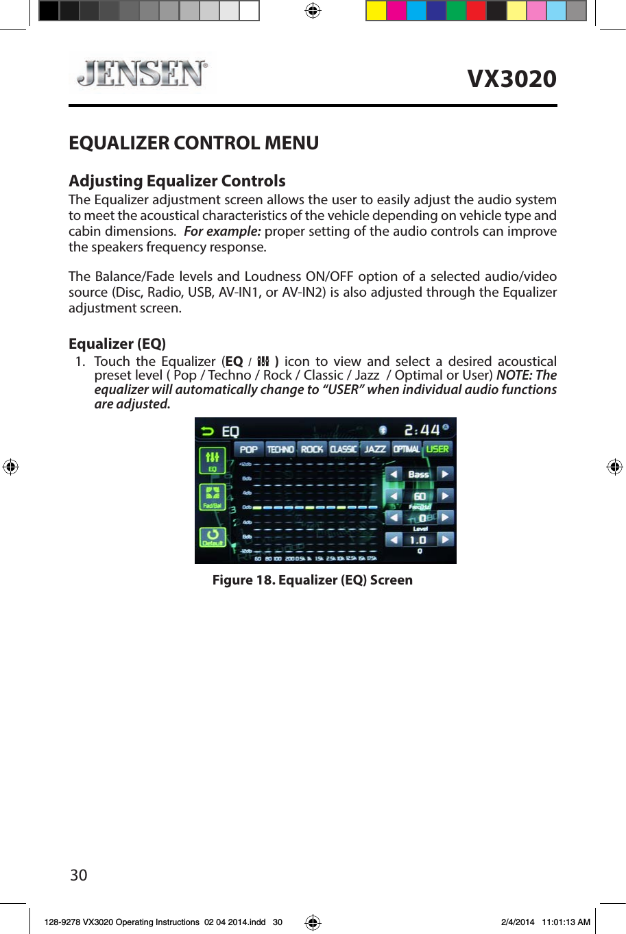 30VX3020EQUALIZER CONTROL MENUAdjusting Equalizer ControlsThe Equalizer adjustment screen allows the user to easily adjust the audio system to meet the acoustical characteristics of the vehicle depending on vehicle type and cabin dimensions.  For example: proper setting of the audio controls can improve the speakers frequency response.The Balance/Fade levels and Loudness ON/OFF option of a selected audio/video source (Disc, Radio, USB, AV-IN1, or AV-IN2) is also adjusted through the Equalizer adjustment screen.Equalizer (EQ)1.  Touch the Equalizer (EQ  /    )  icon to view and select a desired acoustical preset level ( Pop / Techno / Rock / Classic / Jazz  / Optimal or User) NOTE: The equalizer will automatically change to &ldquo;USER&rdquo; when individual audio functions are adjusted.Figure 18. Equalizer (EQ) Screen128-9278 VX3020 Operating Instructions  02 04 2014.indd   30 2/4/2014   11:01:13 AM