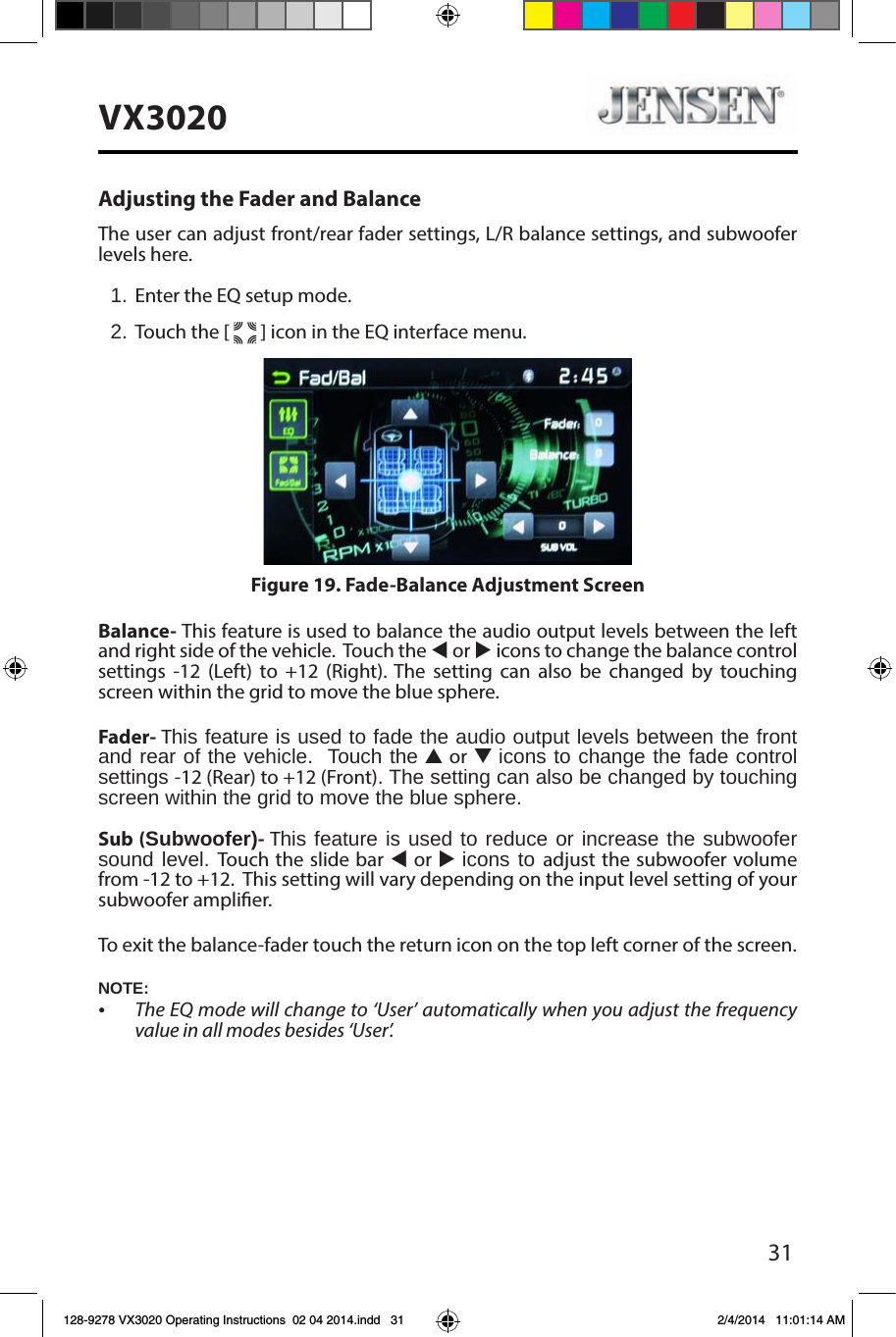 31VX3020Adjusting the Fader and BalanceThe user can adjust front/rear fader settings, L/R balance settings, and subwoofer levels here.1. Enter the EQ setup mode.2. Touch the [   ] icon in the EQ interface menu.Balance- This feature is used to balance the audio output levels between the left and right side of the vehicle.  Touch the t or u icons to change the balance control settings -12 (Left) to +12 (Right). The setting can also be changed by touching screen within the grid to move the blue sphere. Fader- This feature is used to fade the audio output levels between the front  and rear of the vehicle.  Touch the p or q icons to change the fade control settings -12 (Rear) to +12 (Front). The setting can also be changed by touching screen within the grid to move the blue sphere. Sub (Subwoofer)- This feature is used to reduce or increase the subwoofer sound level. Touch the slide bar t or u icons to adjust the subwoofer volume from -12 to +12.  This setting will vary depending on the input level setting of your subwoofer amplier.To exit the balance-fader touch the return icon on the top left corner of the screen.Figure 19. Fade-Balance Adjustment ScreenNOTE:&bull; The EQ mode will change to &lsquo;User&rsquo; automatically when you adjust the frequency value in all modes besides &lsquo;User&rsquo;.128-9278 VX3020 Operating Instructions  02 04 2014.indd   31 2/4/2014   11:01:14 AM
