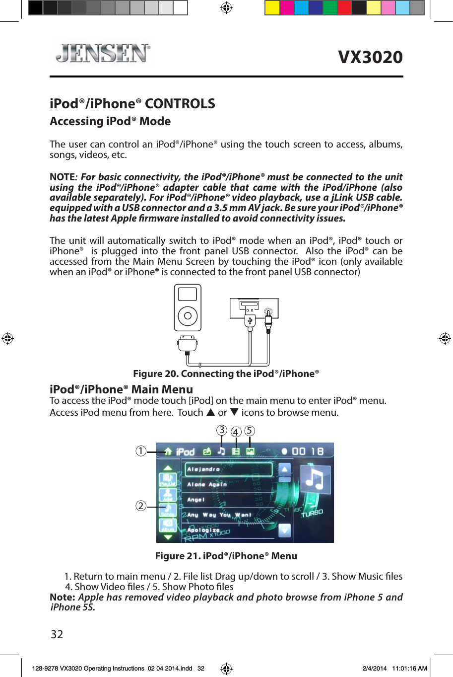 32VX3020iPod&reg;/iPhone&reg; CONTROLSAccessing iPod&reg; ModeThe user can control an iPod&reg;/iPhone&reg; using the touch screen to access, albums, songs, videos, etc.NOTE: For basic connectivity, the iPod&reg;/iPhone&reg; must be connected to the unit using the iPod&reg;/iPhone&reg; adapter cable that came with the iPod/iPhone (also available separately). For iPod&reg;/iPhone&reg; video playback, use a jLink USB cable.equipped with a USB connector and a 3.5 mm AV jack. Be sure your iPod&reg;/iPhone&reg; has the latest Apple rmware installed to avoid connectivity issues.The unit will automatically switch to iPod&reg; mode when an iPod&reg;, iPod&reg; touch or iPhone&reg;  is plugged into the front panel USB connector.  Also the iPod&reg; can be accessed from the Main Menu Screen by touching the iPod&reg; icon (only available when an iPod&reg; or iPhone&reg; is connected to the front panel USB connector)iPod&reg;/iPhone&reg; Main MenuTo access the iPod&reg; mode touch [iPod] on the main menu to enter iPod&reg; menu.Access iPod menu from here.  Touch p or q icons to browse menu.1. Return to main menu / 2. File list Drag up/down to scroll / 3. Show Music les 4. Show Video les / 5. Show Photo lesNote: Apple has removed video playback and photo browse from iPhone 5 and iPhone 5S.Figure 20. Connecting the iPod&reg;/iPhone&reg;Figure 21. iPod&reg;/iPhone&reg; Menu45123128-9278 VX3020 Operating Instructions  02 04 2014.indd   32 2/4/2014   11:01:16 AM