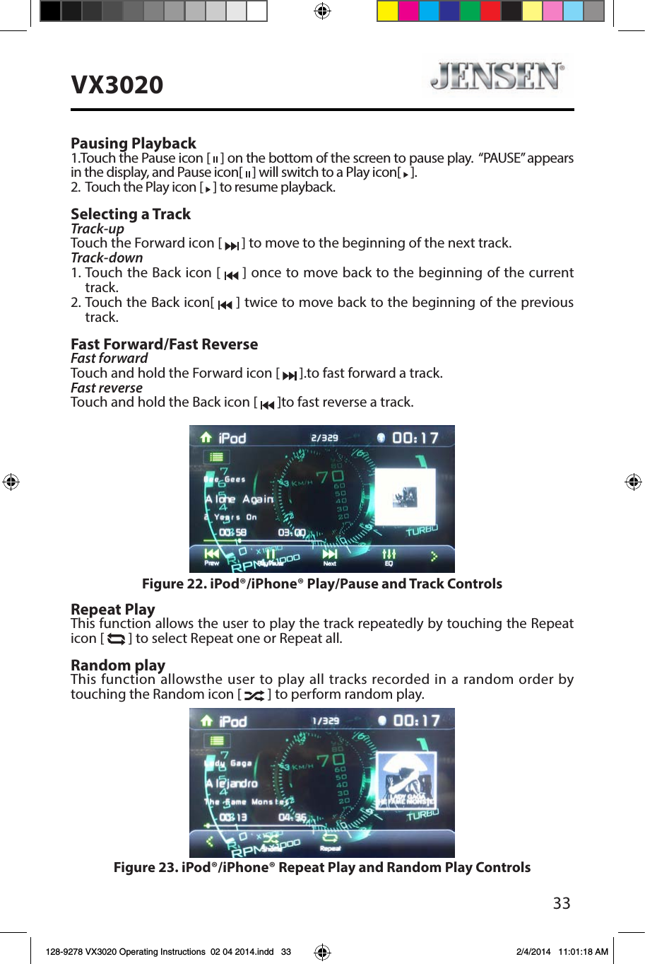 33VX3020Pausing Playback1.Touch the Pause icon [   ] on the bottom of the screen to pause play.  &ldquo;PAUSE&rdquo; appears in the display, and Pause icon[   ] will switch to a Play icon[   ].2.   Touch the Play icon [   ] to resume playback.Selecting a TrackTrack-up Touch the Forward icon [   ] to move to the beginning of the next track.Track-down1.  Touch the Back icon [   ] once to move back to the beginning of the current track.2.  Touch the Back icon[   ] twice to move back to the beginning of the previous track.Fast Forward/Fast ReverseFast forwardTouch and hold the Forward icon [   ].to fast forward a track.Fast reverse Touch and hold the Back icon [   ]to fast reverse a track.Repeat PlayThis function allows the user to play the track repeatedly by touching the Repeat icon [   ] to select Repeat one or Repeat all.Random playThis function allowsthe user to play all tracks recorded in a random order by touching the Random icon [   ] to perform random play.Figure 22. iPod&reg;/iPhone&reg; Play/Pause and Track ControlsFigure 23. iPod&reg;/iPhone&reg; Repeat Play and Random Play Controls128-9278 VX3020 Operating Instructions  02 04 2014.indd   33 2/4/2014   11:01:18 AM