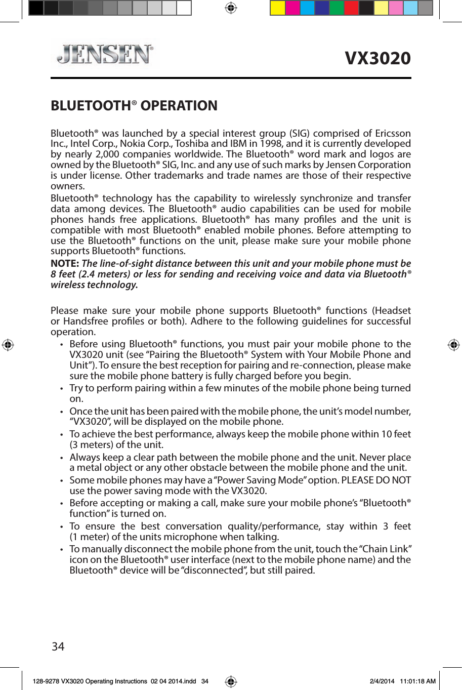 34VX3020BLUETOOTH&reg; OPERATIONBluetooth&reg; was launched by a special interest group (SIG) comprised of Ericsson Inc., Intel Corp., Nokia Corp., Toshiba and IBM in 1998, and it is currently developed by nearly 2,000 companies worldwide. The Bluetooth&reg; word mark and logos are owned by the Bluetooth&reg; SIG, Inc. and any use of such marks by Jensen Corporation is under license. Other trademarks and trade names are those of their respective owners.Bluetooth&reg; technology has the capability to wirelessly synchronize and transfer data among devices. The Bluetooth&reg; audio capabilities can be used for mobile phones hands free applications. Bluetooth&reg; has many proles and the unit is compatible with most Bluetooth&reg; enabled mobile phones. Before attempting to use the Bluetooth&reg; functions on the unit, please make sure your mobile phone supports Bluetooth&reg; functions.NOTE: The line-of-sight distance between this unit and your mobile phone must be 8 feet (2.4 meters) or less for sending and receiving voice and data via Bluetooth&reg; wireless technology.Please make sure your mobile phone supports Bluetooth&reg; functions (Headset or Handsfree proles or both). Adhere to the following guidelines for successful operation.&bull;  Before using Bluetooth&reg; functions, you must pair your mobile phone to the VX3020 unit (see &ldquo;Pairing the Bluetooth&reg; System with Your Mobile Phone and Unit&rdquo;). To ensure the best reception for pairing and re-connection, please make sure the mobile phone battery is fully charged before you begin.&bull;  Try to perform pairing within a few minutes of the mobile phone being turned on.&bull;  Once the unit has been paired with the mobile phone, the unit&rsquo;s model number, &ldquo;VX3020&rdquo;, will be displayed on the mobile phone.&bull;  To achieve the best performance, always keep the mobile phone within 10 feet (3 meters) of the unit.&bull;  Always keep a clear path between the mobile phone and the unit. Never place a metal object or any other obstacle between the mobile phone and the unit. &bull;  Some mobile phones may have a &ldquo;Power Saving Mode&rdquo; option. PLEASE DO NOT use the power saving mode with the VX3020.&bull;  Before accepting or making a call, make sure your mobile phone&rsquo;s &ldquo;Bluetooth&reg; function&rdquo; is turned on.&bull;  To ensure the best conversation quality/performance, stay within 3 feet (1 meter) of the units microphone when talking.&bull;  To manually disconnect the mobile phone from the unit, touch the &ldquo;Chain Link&rdquo; icon on the Bluetooth&reg; user interface (next to the mobile phone name) and the Bluetooth&reg; device will be &ldquo;disconnected&rdquo;, but still paired.128-9278 VX3020 Operating Instructions  02 04 2014.indd   34 2/4/2014   11:01:18 AM