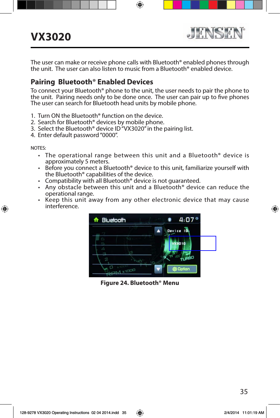 35VX3020The user can make or receive phone calls with Bluetooth&reg; enabled phones through the unit.  The user can also listen to music from a Bluetooth&reg; enabled device.Pairing  Bluetooth&reg; Enabled DevicesTo connect your Bluetooth&reg; phone to the unit, the user needs to pair the phone to the unit.  Pairing needs only to be done once.  The user can pair up to ve phones The user can search for Bluetooth head units by mobile phone.1.  Turn ON the Bluetooth&reg; function on the device.2. Search for Bluetooth&reg; devices by mobile phone.3.  Select the Bluetooth&reg; device ID &ldquo;VX3020&rdquo; in the pairing list.4.  Enter default password &ldquo;0000&rdquo;.NOTES:&bull;   The  operational  range  between  this  unit  and  a  Bluetooth&reg; device is approximately 5 meters.&bull;   Before you connect a Bluetooth&reg; device to this unit, familiarize yourself with the Bluetooth&reg; capabilities of the device.&bull;  Compatibility with all Bluetooth&reg; device is not guaranteed.&bull;   Any obstacle between this unit and  a Bluetooth&reg; device can reduce the operational range.&bull;   Keep  this  unit  away from any  other electronic device  that  may cause interference.Figure 24. Bluetooth&reg; Menu128-9278 VX3020 Operating Instructions  02 04 2014.indd   35 2/4/2014   11:01:19 AM