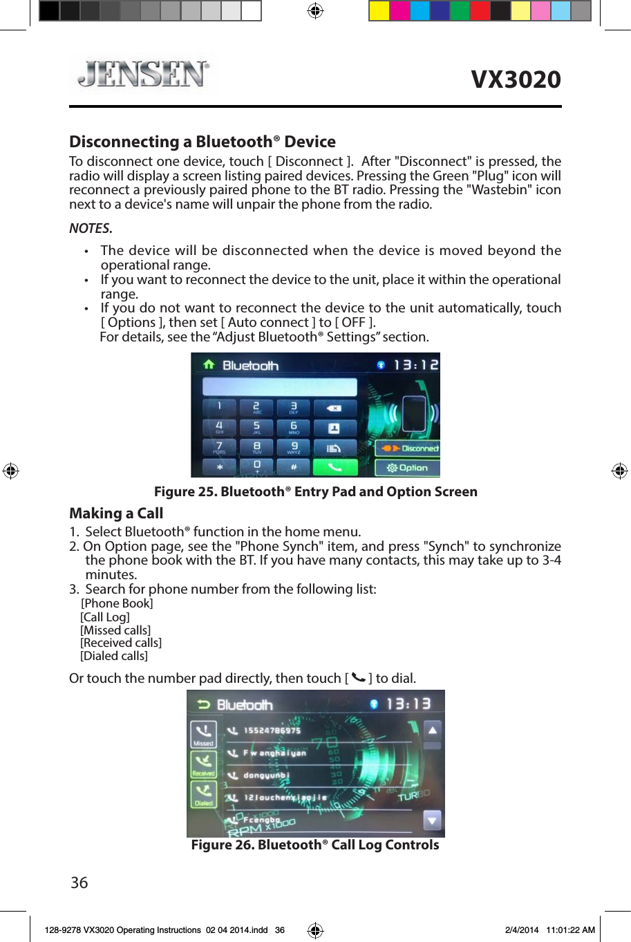 36VX3020Disconnecting a Bluetooth&reg; DeviceTo disconnect one device, touch [ Disconnect ].  After "Disconnect" is pressed, the radio will display a screen listing paired devices. Pressing the Green "Plug" icon will reconnect a previously paired phone to the BT radio. Pressing the "Wastebin" icon next to a device's name will unpair the phone from the radio.NOTES.&bull;   The device will be disconnected when the device is moved beyond the operational range.&bull;   If you want to reconnect the device to the unit, place it within the operational range.&bull;  If you do not want to reconnect the device to the unit automatically, touch  [ Options ], then set [ Auto connect ] to [ OFF ].      For details, see the &ldquo;Adjust Bluetooth&reg; Settings&rdquo; section.Making a Call1. Select Bluetooth&reg; function in the home menu.2. On Option page, see the "Phone Synch" item, and press "Synch" to synchronize the phone book with the BT. If you have many contacts, this may take up to 3-4 minutes.3.  Search for phone number from the following list:    [Phone Book]    [Call Log]    [Missed calls]    [Received calls]    [Dialed calls]Or touch the number pad directly, then touch [   ] to dial.Figure 26. Bluetooth&reg; Call Log ControlsFigure 25. Bluetooth&reg; Entry Pad and Option Screen128-9278 VX3020 Operating Instructions  02 04 2014.indd   36 2/4/2014   11:01:22 AM