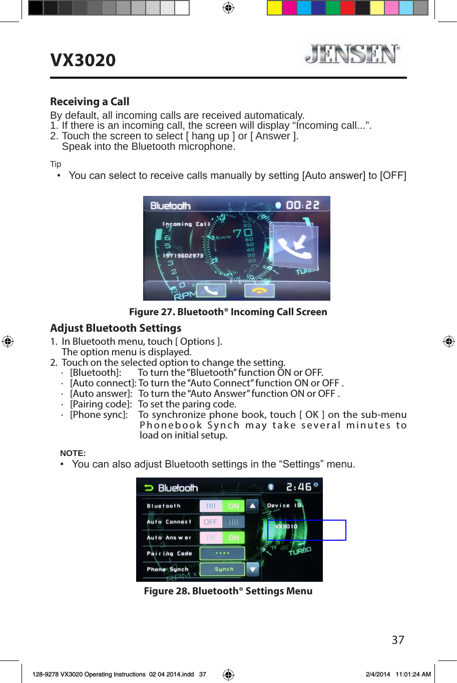37VX3020Receiving a CallBy default, all incoming calls are received automaticaly.1.  If there is an incoming call, the screen will display &ldquo;Incoming call...&rdquo;. 2. Touch the screen to select [ hang up ] or [ Answer ].  Speak into the Bluetooth microphone.Tip&bull;   You can select to receive calls manually by setting [Auto answer] to [OFF] Adjust Bluetooth Settings1.  In Bluetooth menu, touch [ Options ].  The option menu is displayed.2.  Touch on the selected option to change the setting.∙   [Bluetooth]:        To turn the &ldquo;Bluetooth&rdquo; function ON or OFF.∙   [Auto connect]: To turn the &ldquo;Auto Connect&rdquo; function ON or OFF .∙   [Auto answer]:   To turn the &ldquo;Auto Answer&rdquo; function ON or OFF .∙   [Pairing code]:   To set the paring code.∙   [Phone sync]:      To synchronize phone book, touch [ OK ] on the sub-menu   Phonebook Synch may take several minutes to   load on initial setup.NOTE:&bull;  You can also adjust Bluetooth settings in the &ldquo;Settings&rdquo; menu.Figure 27. Bluetooth&reg; Incoming Call ScreenFigure 28. Bluetooth&reg; Settings Menu128-9278 VX3020 Operating Instructions  02 04 2014.indd   37 2/4/2014   11:01:24 AM