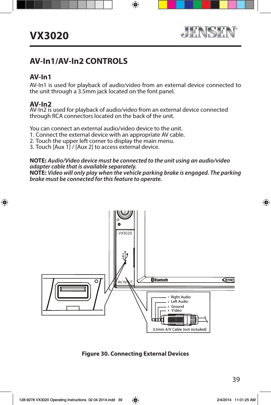 39VX3020AV-In1/AV-In2 CONTROLSAV-In1AV-In1 is used for playback of audio/video from an external device connected to the unit through a 3.5mm jack located on the font panel. AV-In2AV-In2 is used for playback of audio/video from an external device connectedthrough RCA connectors located on the back of the unit.You can connect an external audio/video device to the unit.1. Connect the external device with an appropriate AV cable.2. Touch the upper left corner to display the main menu.3. Touch [Aux 1] / [Aux 2] to access external device.NOTE: Audio/Video device must be connected to the unit using an audio/videoadapter cable that is available separately.NOTE: Video will only play when the vehicle parking brake is engaged. The parking brake must be connected for this feature to operate.Figure 30. Connecting External Devices3.5mmA/V Cable (notincluded)VideoLeft AudioRight AudioGround1234128-9278 VX3020 Operating Instructions  02 04 2014.indd   39 2/4/2014   11:01:25 AM