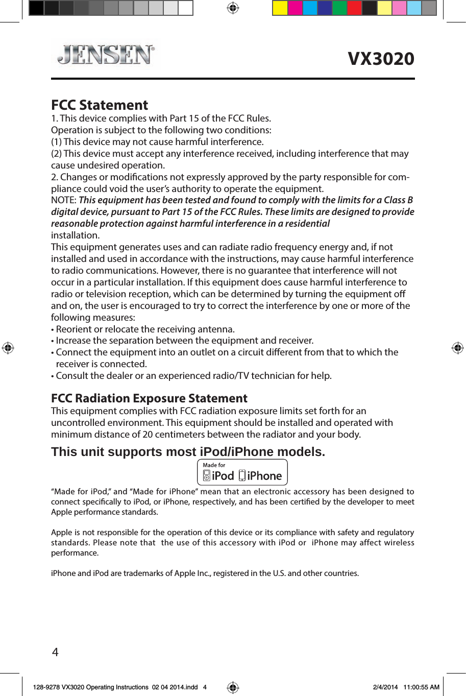 4VX3020FCC Statement1. This device complies with Part 15 of the FCC Rules. Operation is subject to the following two conditions: (1) This device may not cause harmful interference. (2) This device must accept any interference received, including interference that may cause undesired operation.2. Changes or modications not expressly approved by the party responsible for com-pliance could void the user&rsquo;s authority to operate the equipment. NOTE: This equipment has been tested and found to comply with the limits for a Class B digital device, pursuant to Part 15 of the FCC Rules. These limits are designed to provide reasonable protection against harmful interference in a residential  installation. This equipment generates uses and can radiate radio frequency energy and, if not installed and used in accordance with the instructions, may cause harmful interference to radio communications. However, there is no guarantee that interference will not occur in a particular installation. If this equipment does cause harmful interference to radio or television reception, which can be determined by turning the equipment o and on, the user is encouraged to try to correct the interference by one or more of the following measures: &bull; Reorient or relocate the receiving antenna. &bull; Increase the separation between the equipment and receiver. &bull;  Connect the equipment into an outlet on a circuit diﬀerent from that to which the   receiver is connected.&bull; Consult the dealer or an experienced radio/TV technician for help.FCC Radiation Exposure StatementThis equipment complies with FCC radiation exposure limits set forth for an  uncontrolled environment. This equipment should be installed and operated with minimum distance of 20 centimeters between the radiator and your body.This unit supports most iPod/iPhone models.&ldquo;Made for iPod,&rdquo; and &ldquo;Made for iPhone&rdquo; mean that an electronic accessory has been designed to connect specically to iPod, or iPhone, respectively, and has been certied by the developer to meet Apple performance standards.Apple is not responsible for the operation of this device or its compliance with safety and regulatory standards. Please note that  the use of this accessory with iPod or  iPhone may affect wireless performance. iPhone and iPod are trademarks of Apple Inc., registered in the U.S. and other countries.128-9278 VX3020 Operating Instructions  02 04 2014.indd   4 2/4/2014   11:00:55 AM