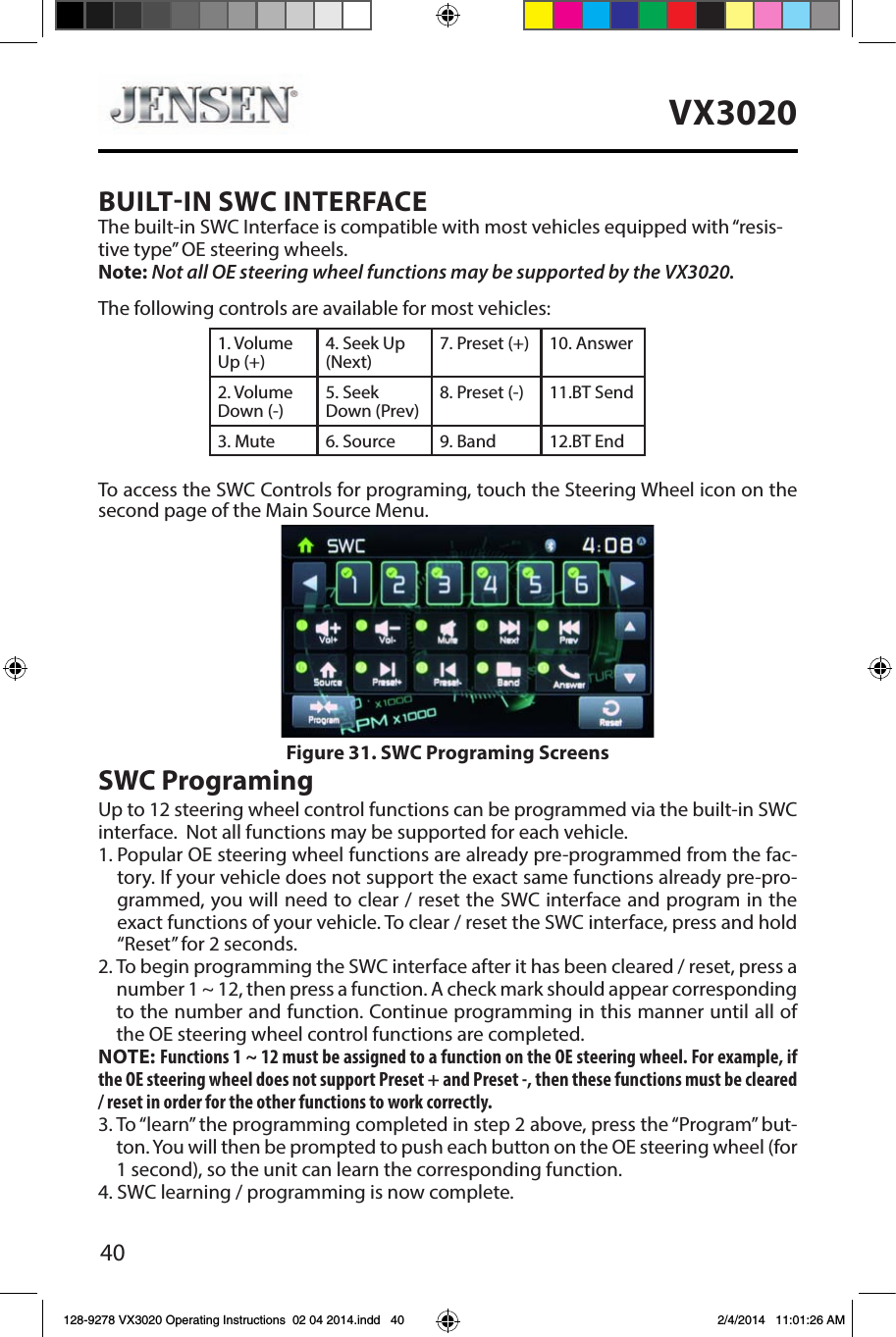40VX3020BUILTIN SWC INTERFACEThe built-in SWC Interface is compatible with most vehicles equipped with &ldquo;resis-tive type&rdquo; OE steering wheels. Note: Not all OE steering wheel functions may be supported by the VX3020.The following controls are available for most vehicles:1. Volume Up (+)4. Seek Up (Next)7. Preset (+) 10. Answer2. Volume Down (-)5. Seek Down (Prev)8. Preset (-)  11.BT Send3. Mute 6. Source 9. Band 12.BT EndTo access the SWC Controls for programing, touch the Steering Wheel icon on the  second page of the Main Source Menu.SWC ProgramingUp to 12 steering wheel control functions can be programmed via the built-in SWC interface.  Not all functions may be supported for each vehicle.1.  Popular OE steering wheel functions are already pre-programmed from the fac-tory. If your vehicle does not support the exact same functions already pre-pro-grammed, you will need to clear / reset the SWC interface and program in the exact functions of your vehicle. To clear / reset the SWC interface, press and hold &ldquo;Reset&rdquo; for 2 seconds.2.  To begin programming the SWC interface after it has been cleared / reset, press a number 1 ~ 12, then press a function. A check mark should appear corresponding to the number and function. Continue programming in this manner until all of the OE steering wheel control functions are completed. NOTE: Functions 1 ~ 12 must be assigned to a function on the OE steering wheel. For example, if the OE steering wheel does not support Preset + and Preset -, then these functions must be cleared / reset in order for the other functions to work correctly. 3.  To &ldquo;learn&rdquo; the programming completed in step 2 above, press the &ldquo;Program&rdquo; but-ton. You will then be prompted to push each button on the OE steering wheel (for 1 second), so the unit can learn the corresponding function. 4. SWC learning / programming is now complete. Figure 31. SWC Programing Screens128-9278 VX3020 Operating Instructions  02 04 2014.indd   40 2/4/2014   11:01:26 AM