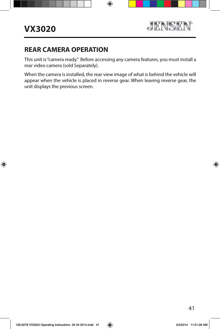 41VX3020REAR CAMERA OPERATIONThis unit is &ldquo;camera ready.&rdquo;  Before accessing any camera features, you must install a rear video camera (sold Separately).When the camera is installed, the rear view image of what is behind the vehicle will appear when the vehicle is placed in reverse gear. When leaving reverse gear, the unit displays the previous screen.128-9278 VX3020 Operating Instructions  02 04 2014.indd   41 2/4/2014   11:01:26 AM