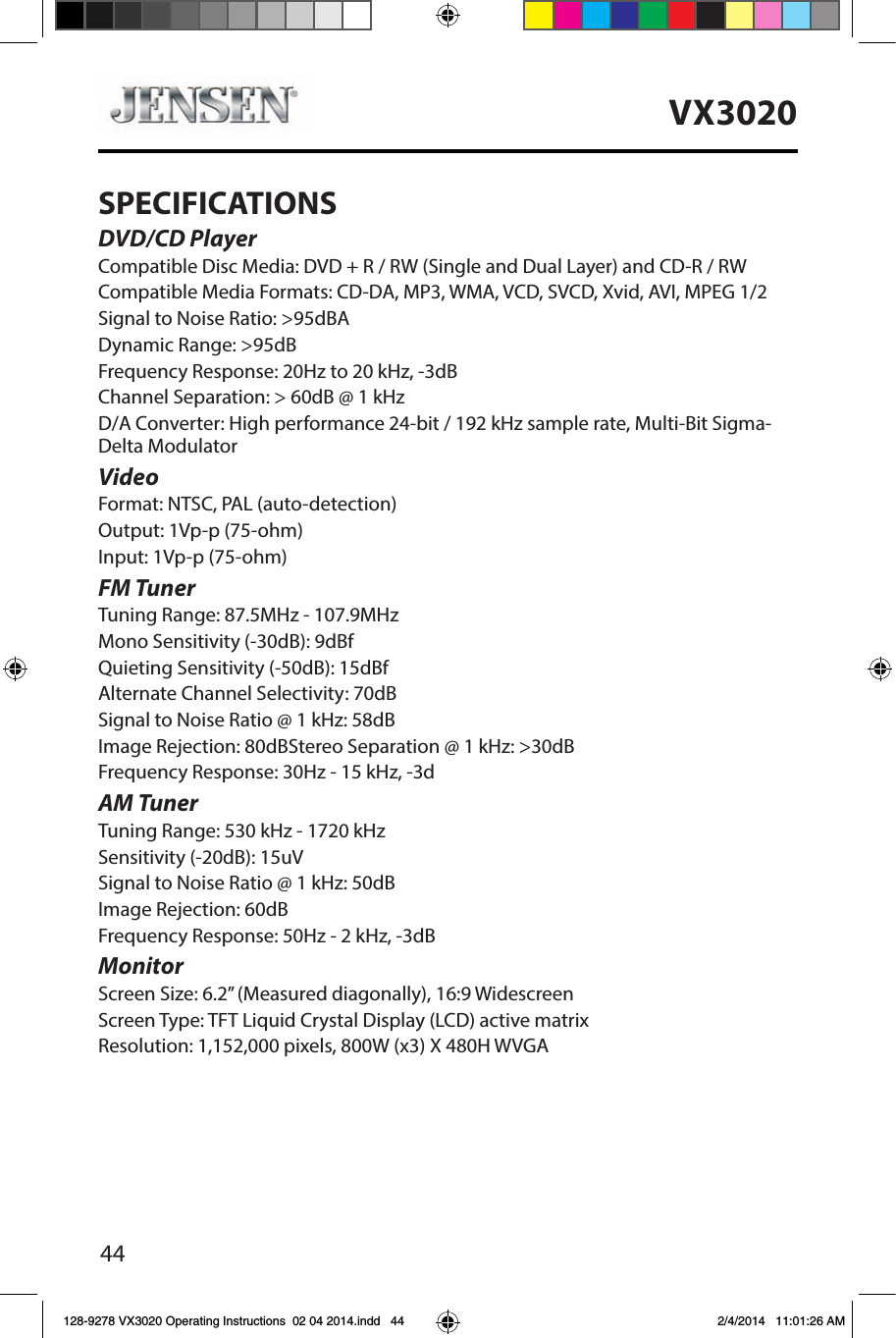 44VX3020SPECIFICATIONSDVD/CD PlayerCompatible Disc Media: DVD + R / RW (Single and Dual Layer) and CD-R / RWCompatible Media Formats: CD-DA, MP3, WMA, VCD, SVCD, Xvid, AVI, MPEG 1/2Signal to Noise Ratio: >95dBADynamic Range: >95dBFrequency Response: 20Hz to 20 kHz, -3dBChannel Separation: > 60dB @ 1 kHzD/A Converter: High performance 24-bit / 192 kHz sample rate, Multi-Bit Sigma-Delta Modulator VideoFormat: NTSC, PAL (auto-detection)Output: 1Vp-p (75-ohm)Input: 1Vp-p (75-ohm)FM TunerTuning Range: 87.5MHz - 107.9MHzMono Sensitivity (-30dB): 9dBfQuieting Sensitivity (-50dB): 15dBfAlternate Channel Selectivity: 70dBSignal to Noise Ratio @ 1 kHz: 58dB Image Rejection: 80dBStereo Separation @ 1 kHz: >30dBFrequency Response: 30Hz - 15 kHz, -3dAM TunerTuning Range: 530 kHz - 1720 kHzSensitivity (-20dB): 15uVSignal to Noise Ratio @ 1 kHz: 50dBImage Rejection: 60dBFrequency Response: 50Hz - 2 kHz, -3dBMonitorScreen Size: 6.2&rdquo; (Measured diagonally), 16:9 WidescreenScreen Type: TFT Liquid Crystal Display (LCD) active matrixResolution: 1,152,000 pixels, 800W (x3) X 480H WVGA128-9278 VX3020 Operating Instructions  02 04 2014.indd   44 2/4/2014   11:01:26 AM