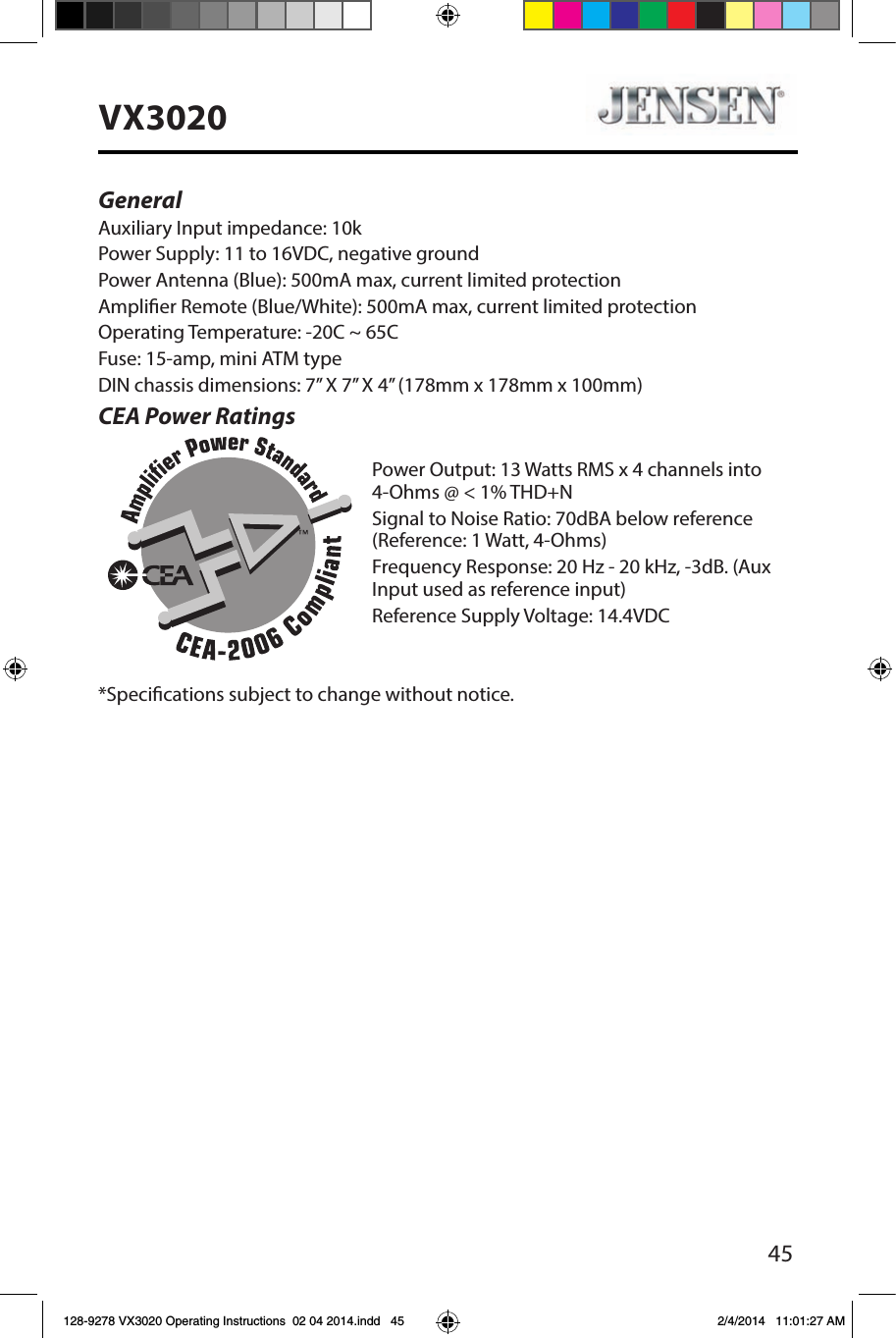 45VX3020General Auxiliary Input impedance: 10k Power Supply: 11 to 16VDC, negative groundPower Antenna (Blue): 500mA max, current limited protectionAmplier Remote (Blue/White): 500mA max, current limited protectionOperating Temperature: -20C ~ 65CFuse: 15-amp, mini ATM typeDIN chassis dimensions: 7&rdquo; X 7&rdquo; X 4&rdquo; (178mm x 178mm x 100mm)CEA Power RatingsPower Output: 13 Watts RMS x 4 channels into 4-Ohms @ < 1% THD+NSignal to Noise Ratio: 70dBA below reference (Reference: 1 Watt, 4-Ohms)Frequency Response: 20 Hz - 20 kHz, -3dB. (Aux Input used as reference input)Reference Supply Voltage: 14.4VDC*Specications subject to change without notice.128-9278 VX3020 Operating Instructions  02 04 2014.indd   45 2/4/2014   11:01:27 AM