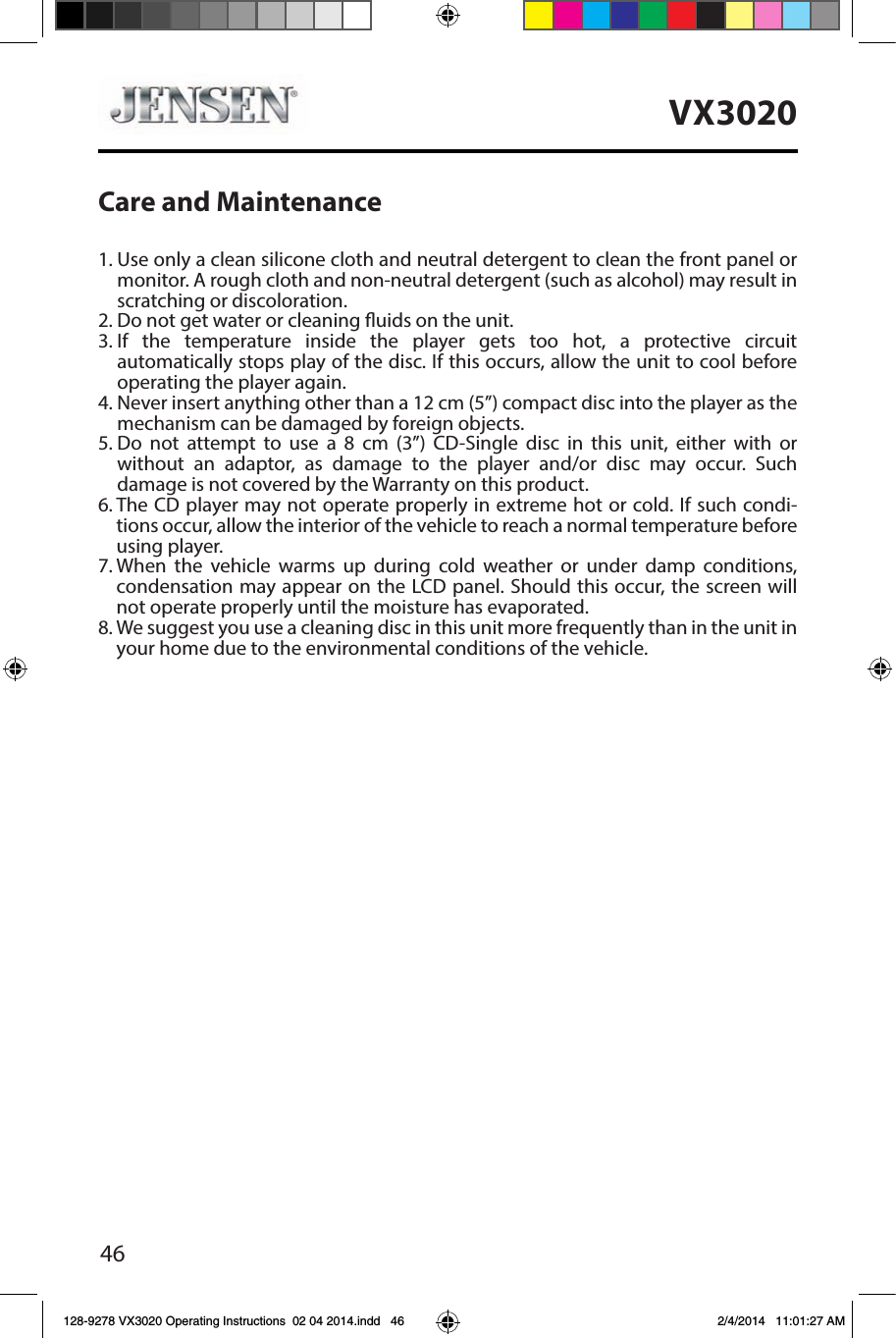 46VX3020Care and Maintenance1.  Use only a clean silicone cloth and neutral detergent to clean the front panel or monitor. A rough cloth and non-neutral detergent (such as alcohol) may result in scratching or discoloration.2.  Do not get water or cleaning uids on the unit.3.  If the temperature inside the player gets too hot, a protective circuit  automatically stops play of the disc. If this occurs, allow the unit to cool before operating the player again.4.  Never insert anything other than a 12 cm (5&rdquo;) compact disc into the player as the mechanism can be damaged by foreign objects.5.  Do not attempt to use a 8 cm (3&rdquo;) CD-Single disc in this unit, either with or  without an adaptor, as damage to the player and/or disc may occur. Such  damage is not covered by the Warranty on this product.6.  The CD player may not operate properly in extreme hot or cold. If such condi-tions occur, allow the interior of the vehicle to reach a normal temperature before  using player.7.  When the vehicle warms up during cold weather or under damp conditions,  condensation may appear on the LCD panel. Should this occur, the screen will not operate properly until the moisture has evaporated.8.  We suggest you use a cleaning disc in this unit more frequently than in the unit in your home due to the environmental conditions of the vehicle.128-9278 VX3020 Operating Instructions  02 04 2014.indd   46 2/4/2014   11:01:27 AM