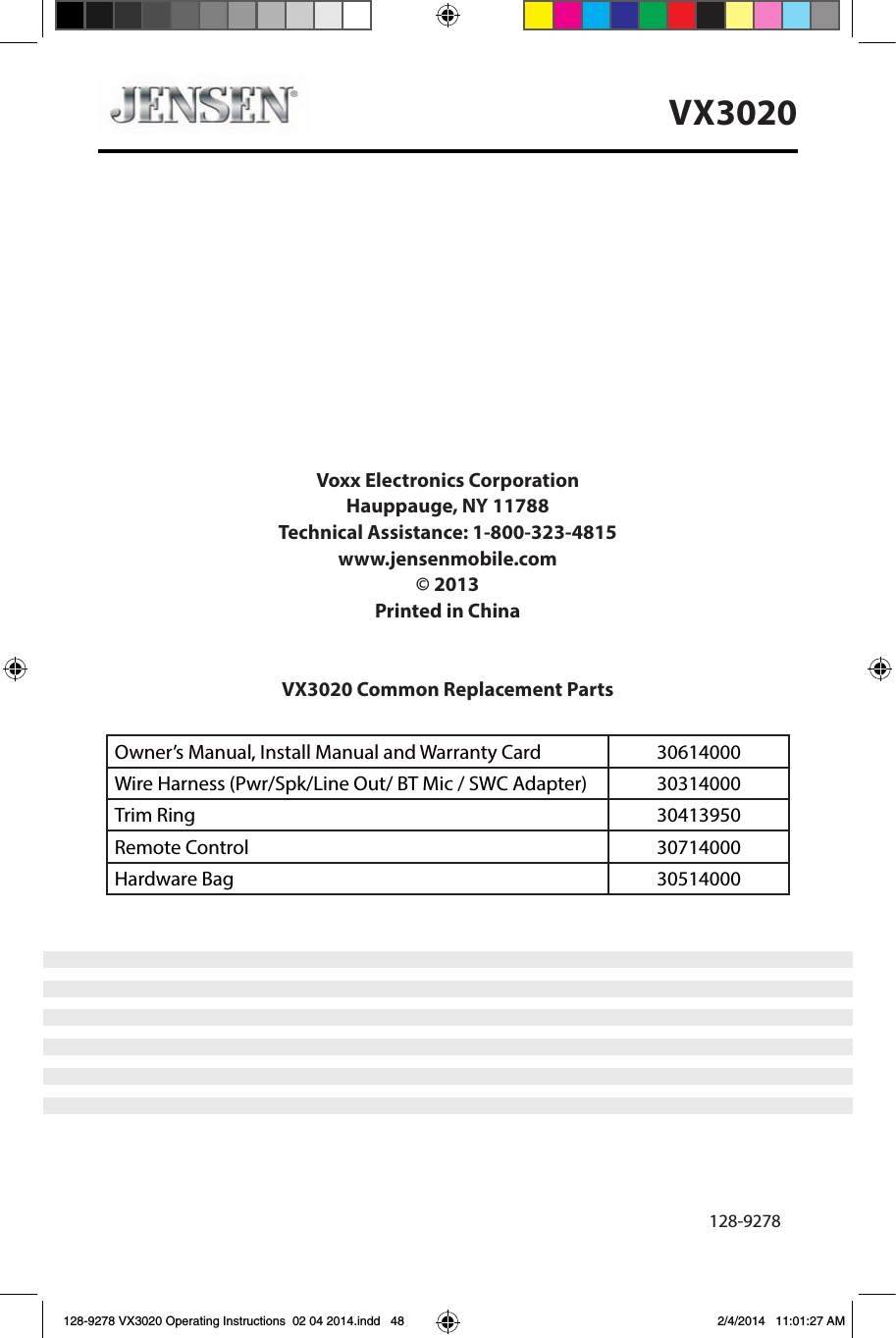 48VX3020Voxx Electronics CorporationHauppauge, NY 11788Technical Assistance: 1-800-323-4815www.jensenmobile.com&copy; 2013Printed in ChinaVX3020 Common Replacement Parts Owner&rsquo;s Manual, Install Manual and Warranty Card   30614000 Wire Harness (Pwr/Spk/Line Out/ BT Mic / SWC Adapter) 30314000Trim Ring 30413950Remote Control 30714000Hardware Bag 30514000                           128-9278Installation Guide128-9278 VX3020 Operating Instructions  02 04 2014.indd   48 2/4/2014   11:01:27 AM